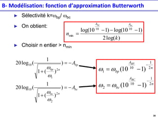 39
► Sélectivité k=wbp/ wbc
► On obtient:
► Choisir n entier > nmin
)
log(
2
)
1
10
log(
)
1
10
log( 10
10
min
k
n
bc
bp A
A
−
−
−
=
bc
n
bc
bp
n
bp
A
A
−
=
+
−
=
+
)
)
(
1
1
(
log
20
)
)
(
1
1
(
log
20
2
2
10
2
1
10
w
w
w
w
n
A
bc
n
A
bp
BC
BP
2
1
10
2
2
1
10
1
)
1
10
(
)
1
10
(
−
−
−
=
−
=
w
w
w
w
B- Modélisation: fonction d’approximation Butterworth
 