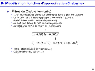 44
► Filtres de Chebyshev (suite)
• … on montre: pôles situés sur une ellipse dans le plan de Laplace
• La fonction de transfert H(s) dépend de l’ordre n ET de b
(b définit l’ondulation en bande passante)
• ex: b=1 ondulation de 3dB en bande passante
• ex: H(s) pour n=2 et 3, pour 1 dB d’ondulation
• Tables (techniques de l’ingénieur,…)
• Logiciels (Matlab, python …)
)
0058
.
1
4971
.
0
1
)(
0235
.
2
1
(
1
907
.
0
9957
.
0
1
1
2
2
s
s
s
s
s
+
+
+
+
+
B- Modélisation: fonction d’approximation Chebyshev
 