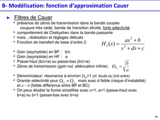 45
► Filtres de Cauer
• présence de zéros de transmission dans la bande coupée
coupure très raide, bande de transition étroite, forte sélectivité
• comportement de Chebyshev dans la bande passante
• mais…réalisation et réglages délicats
• Fonction de transfert de base d’ordre 2:
• Gain (asymptote) en BF : b/c
• Gain (asymptote) en HF : a
• Passe-haut (b/c<a) ou passe-bas (b/c>a)
• Zéros de transmission (gain nul, atténuation infinie)
• Dénominateur: résonance à environ Wm=1 (cf. étude du 2nd ordre)
• Grande sélectivité pour mais avec d faible (risque d’instabilité)
et a ~ b (faible différence entre BP et BC)
• On peux étudier la forme simplifiée avec c=1, a=1 (passe-haut avec
b<a) ou b=1 (passe-bas avec b>a)
c
ds
s
b
as
s
H
+
+
+
= 2
2
2 )
(
a
b
=
W

W

Wm
B- Modélisation: fonction d’approximation Cauer
 