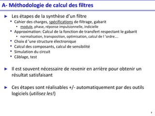 7
A- Méthodologie de calcul des filtres
► Les étapes de la synthèse d’un filtre
• Cahier des charges, spécifications de filtrage, gabarit
• module, phase, réponse impulsionnelle, indicielle
• Approximation: Calcul de la fonction de transfert respectant le gabarit
• normalisation, transposition, optimisation, calcul de l ’ordre….
• Choix d ’une structure électronique
• Calcul des composants, calcul de sensibilité
• Simulation du circuit
• Câblage, test
► Il est souvent nécessaire de revenir en arrière pour obtenir un
résultat satisfaisant
► Ces étapes sont réalisables +/- automatiquement par des outils
logiciels (utilisez les!)
 