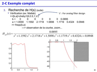 22
3. Recherche de H(s) (suite)
• Vérification (ex: Matlab)
>>[b,a]=cheby1(6,0.5,1,'s')
b = 0 0 0 0 0 0 0.0895
a = 1.0000 1.1592 2.1718 1.5898 1.1719 0.4324 0.0948
>> freqs(b,a)
---> observation de la courbe, zoom...
0.0948
0.4324
1.1719
1.5898
2.1718
1592
.
1
0895
.
0
)
( 2
3
4
5
6
+
+
+
+
+
+
=
s
s
s
s
s
s
s
H pb
2-C Exemple complet
‘s’ : For analog filter design
 