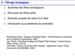 3
2 – Filtrage Analogique
A. Synthèse des filtres analogiques
B. Structures de filtres actifs
C. Exemple complet de calcul d’un filtre
D. Introduction aux problèmes de sensibilité
- Rolf Schaumann, “Design of Analog Filters”, Oxford Series in Electrical
and Computer Engineering, 2002
- Les Thede, “Practical Analog and Digital Filter Design”, Artech House,
2004 [chap 2 and 3]
- Jim Karki, “Active Low-Pass Filter Design”, Application report Texas
Instrument (SLOA049B), 2002
 