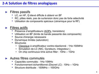 6
► Filtres passifs
• LC, en HF, Q élevé difficile à obtenir en BF
• RC, pôles réels, pas de surtension donc pas de forte sélectivité
• Utilisation de composants spéciaux (céramique pour la RF)
► Filtres actifs
• Présence d’amplificateurs (AOPs, transistors)
• Utilisation en BF (limite de bande passante des composants)
• Source d’énergie nécessaire
• Dynamique limitée (saturation)
• Structures
• Classique à amplificateur contre-réactionné : 1Hz-100MHz
• Simulation de LC (NIC, Gyrateurs, integrateur.)
• On chip continuous time active filter : 10Hz – 1GHz
► Autres filtres commutés
• Capacités commutés : 1Hz-10MHz
• Fonctionnement échantillonné (Discret LC) : 10Hz – 1GHz
• Structure distribuée : 100MHz – 100GHz
2-A Solution de filtres analogiques
 