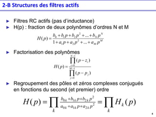 8
2-B Structures des filtres actifs
► Filtres RC actifs (pas d’inductance)
► H(p) : fraction de deux polynômes d’ordres N et M
► Factorisation des polynômes
► Regroupement des pôles et zéros complexes conjugués
en fonctions du second (et premier) ordre
M
M
N
N
p
a
p
a
p
a
p
b
p
b
p
b
b
p
H
+
+
+
+
+
+
+
+
=
...
1
...
)
( 2
2
1
2
2
1
0


−
=
−
=
−
−
= 1
0
1
0
)
(
)
(
)
( M
j
j
N
i
i
p
p
z
p
p
H

 =
= +
+
+
+
k
k
k
p
a
p
a
a
p
b
p
b
b
p
H
p
H
k
k
k
k
k
k
)
(
)
( 2
2
1
0
2
2
1
0
 
