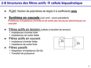 9
► Hk(p): fraction de polynômes de degré 2 à coefficients réels
► Synthèse en cascade (voir cm4 - cours précédent)
Problèmes d’impédance d’entrée et de sortie des structures électroniques en
cascade
► Filtres actifs en tension (cellule à transfert de tension)
• impédances d’entrée forte
• impédances de sortie faible
► Filtres actifs en courant
• impédance d’entrée faible
• impédance de sortie forte
► Filtres passifs
• Adaptation d’impédance Ze=Zs
• Transfert de puissance
Ze
Zs
2-B Structures des filtres actifs → cellule biquadratique
 