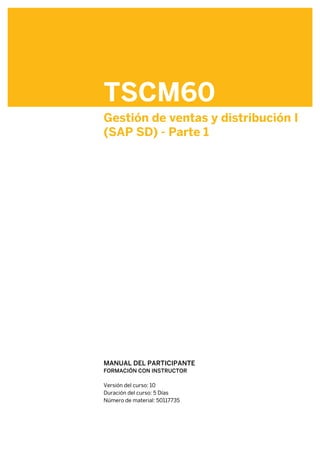 TSCM60
Gestión de ventas y distribución I
(SAP SD) - Parte 1
.
.
MANUAL DEL PARTICIPANTE
FORMACIÓN CON INSTRUCTOR
.
Versión del curso: 10
Duración del curso: 5 Días
Número de material: 50117735
 