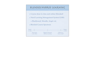 Blended/Hybrid Learning

     Course done in class and online (blended)

     Need Learning Management System (LMS)

           Blackboard, Moodle, Angel, etc

     Blended Course Spectrum

Mostly                                                    Mostly
in-class                                                  on-line
           Post course   Flipped Classroom     School as a
           work online   Mastery Learning    “nerve center”
 