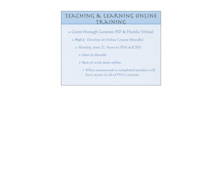 Teaching & Learning Online
         Training
 Grant through Genesee ISD & Florida Virtual
  Part 2 - Develop an Online Course (Moodle)

    Monday, June 27, Noon to 3PM at JCISD

      Intro to Moodle

      Rest of work done online

        When coursework is completed teachers will
        have access to all of FVU’s courses
 