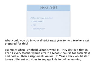 Next steps


                    Where do we go from here?

                     Pilots/Betas?

                     PD?

                     Infrastructure?




What could you do in your district next year to help teachers get
prepared for this?

Example: When Pennﬁeld Schools went 1:1 they decided that in
Year 1 every teacher would create a Moodle course for each class
and post all their assignments online. In Year 2 they would start
to use different activities to engage kids in online learning.
 