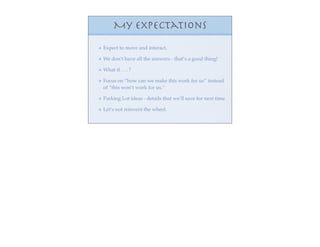 My Expectations
Expect to move and interact.

We don’t have all the answers - that’s a good thing!

What if . . . ?

Focus on “how can we make this work for us” instead
of “this won’t work for us.”

Parking Lot ideas - details that we’ll save for next time

Let’s not reinvent the wheel.
 