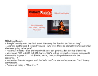 TEDxGrandRapids




                           Sheryl Connelly
                        Ford Motor Company
                             “Futurist”




TEDxGrandRapids
- Sheryl Connelly from the Ford Motor Company 1st Speaker on “Uncertainty”
- Japanese earthquake & Iceland volcano - why were these so disruptive when we knew
what was going to happen?
- Historical models - nice and mostly reliable, but give us a false sense of security
- Meeting at FMC in 2003 (oil $30/barrel, SUV’s selling very well, economy doing well).
What would happen if . . . oil $100+/barrel, slow prolonged downturn in the
economy . . ?
- Innovation doesn’t happen until the “wild card” comes out because our “box” is very
comfortable.
- Purpose of today - “What if . . ?”
 