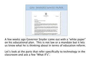 Gov. Snyder White Paper
                               ’s




A few weeks ago Governor Snyder came out with a “white paper”
on his educational plan. This is not law or a mandate but it lets
us know what he is thinking about in terms of education reform.

Let’s look at the parts that refer speciﬁcally to technology in the
classroom and ask a few “What if’s”.
 