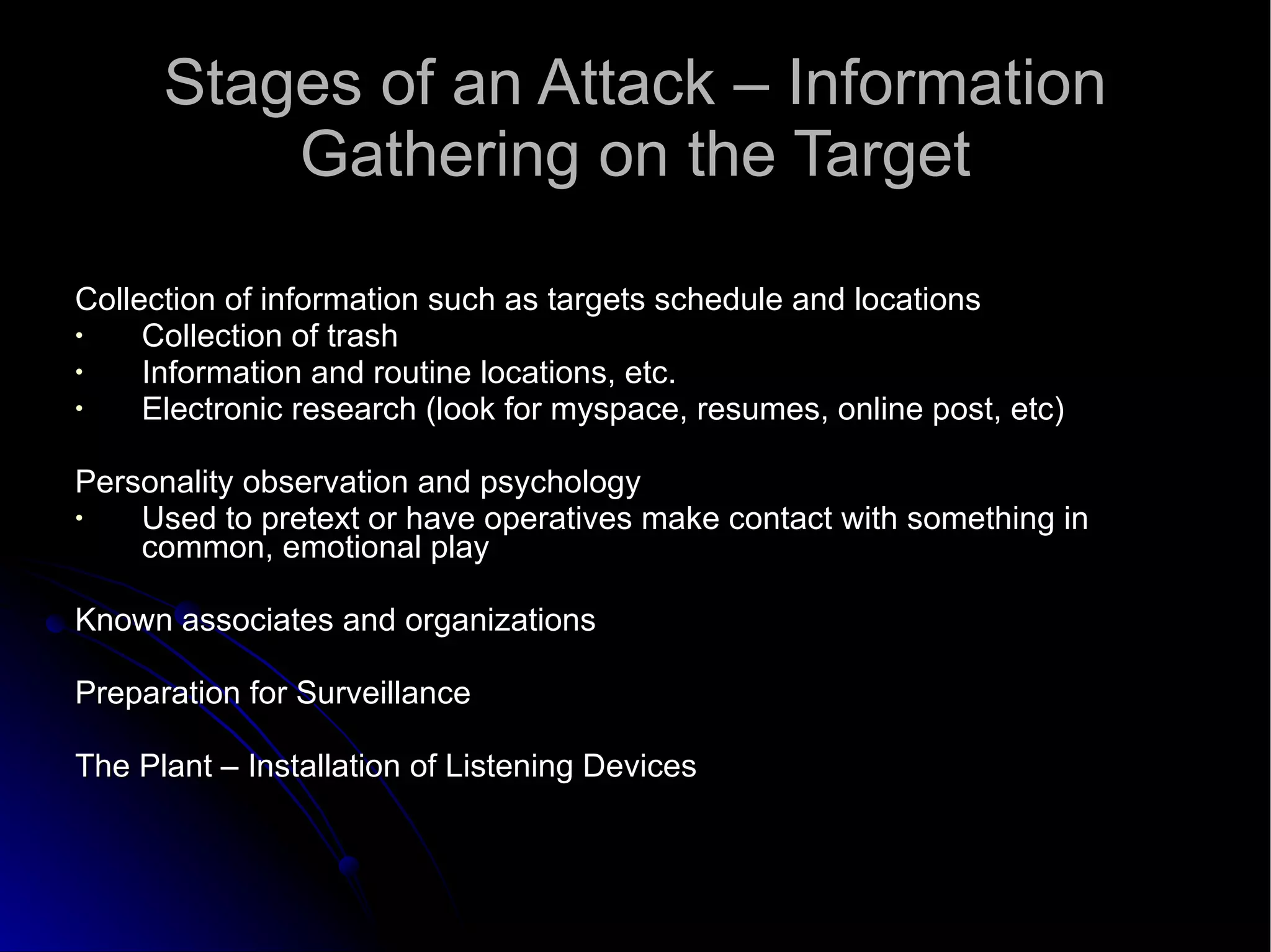 Stages of an Attack – Information Gathering on the Target Collection of information such as targets schedule and locations Collection of trash Information and routine locations, etc. Electronic research (look for myspace, resumes, online post, etc)‏ Personality observation and psychology Used to pretext or have operatives make contact with something in common, emotional play Known associates and organizations Preparation for Surveillance The Plant – Installation of Listening Devices 