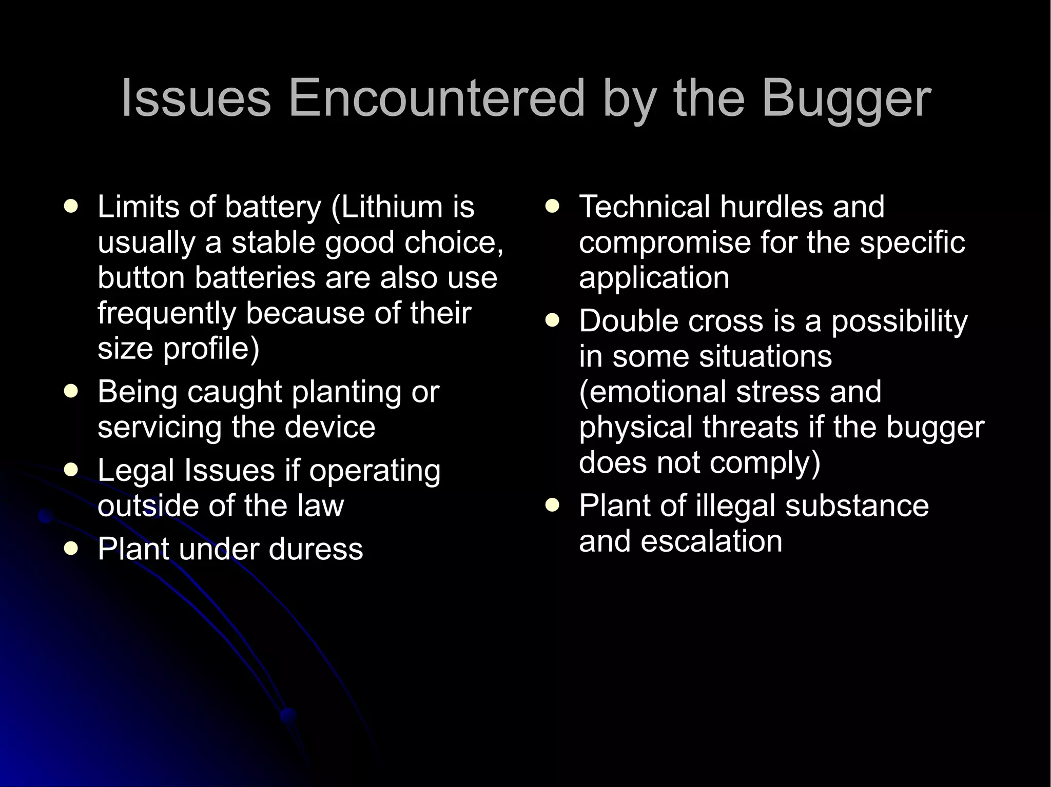 Issues Encountered by the Bugger Limits of battery (Lithium is usually a stable good choice, button batteries are also use frequently because of their size profile)‏ Being caught planting or servicing the device Legal Issues if operating outside of the law Plant under duress Technical hurdles and compromise for the specific application Double cross is a possibility in some situations (emotional stress and physical threats if the bugger does not comply)‏ Plant of illegal substance and escalation 