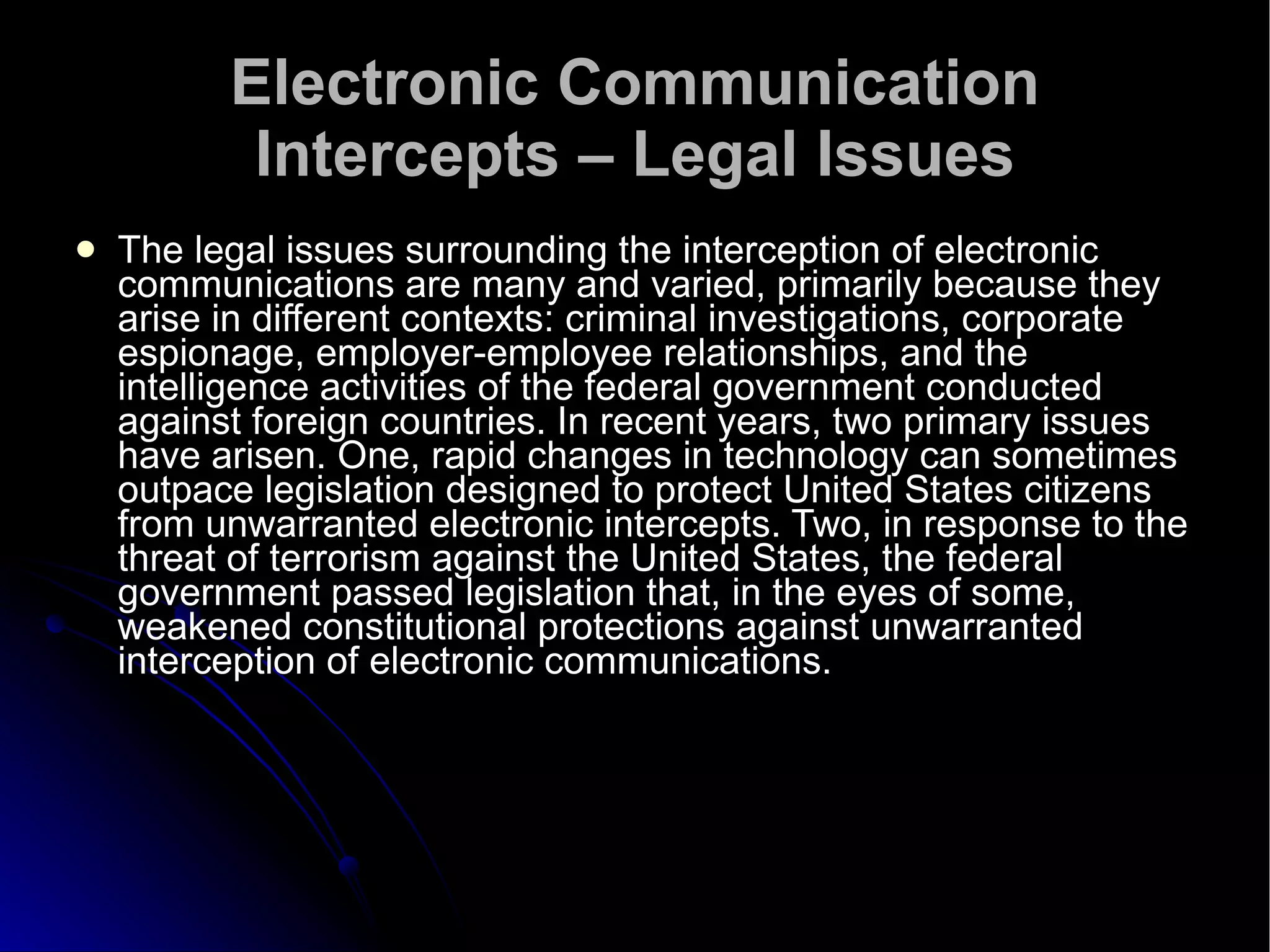Electronic Communication Intercepts – Legal Issues The legal issues surrounding the interception of electronic communications are many and varied, primarily because they arise in different contexts: criminal investigations, corporate espionage, employer-employee relationships, and the intelligence activities of the federal government conducted against foreign countries. In recent years, two primary issues have arisen. One, rapid changes in technology can sometimes outpace legislation designed to protect United States citizens from unwarranted electronic intercepts. Two, in response to the threat of terrorism against the United States, the federal government passed legislation that, in the eyes of some, weakened constitutional protections against unwarranted interception of electronic communications.  