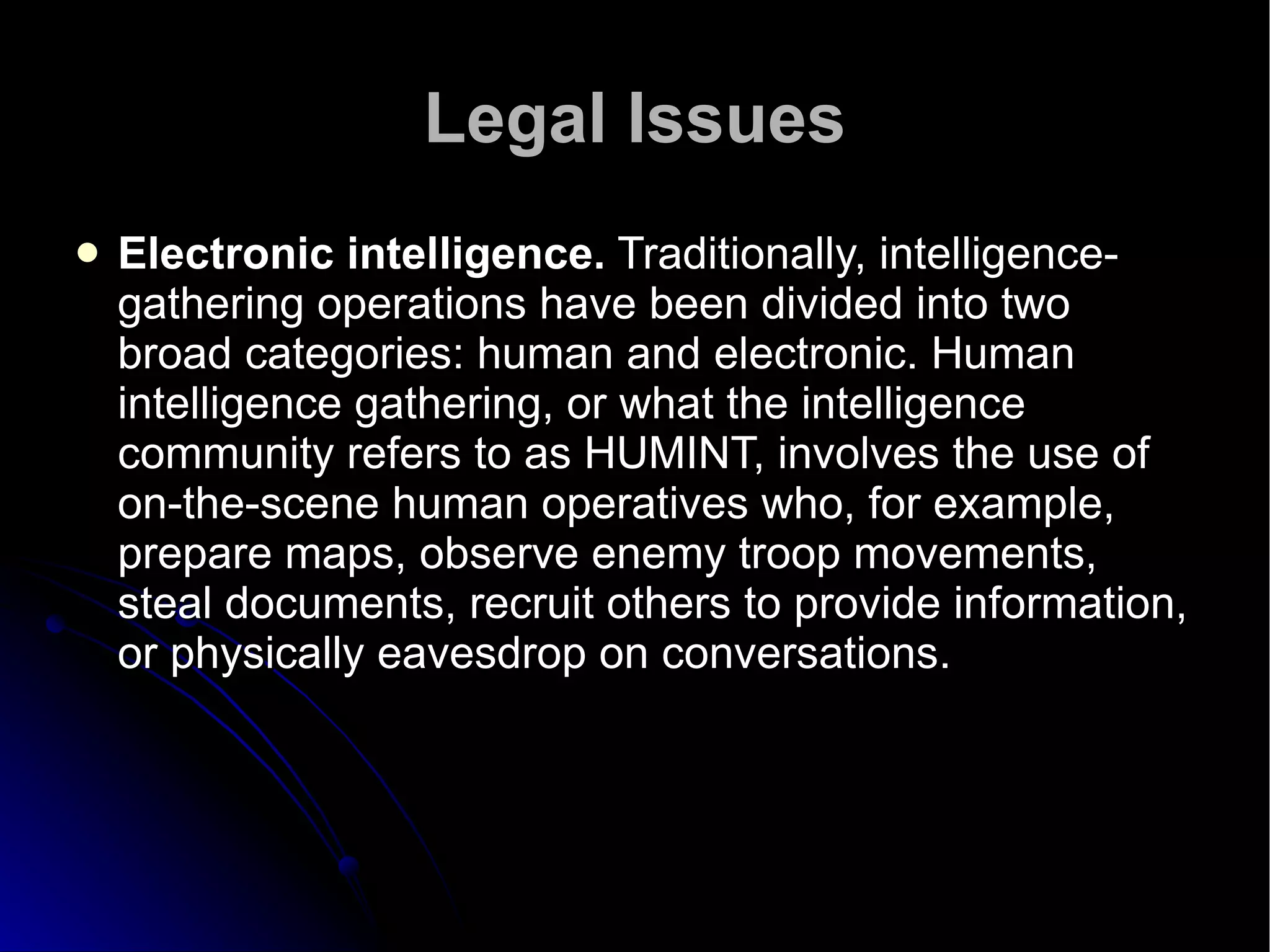 Legal Issues Electronic intelligence.  Traditionally, intelligence-gathering operations have been divided into two broad categories: human and electronic. Human intelligence gathering, or what the intelligence community refers to as HUMINT, involves the use of on-the-scene human operatives who, for example, prepare maps, observe enemy troop movements, steal documents, recruit others to provide information, or physically eavesdrop on conversations.  