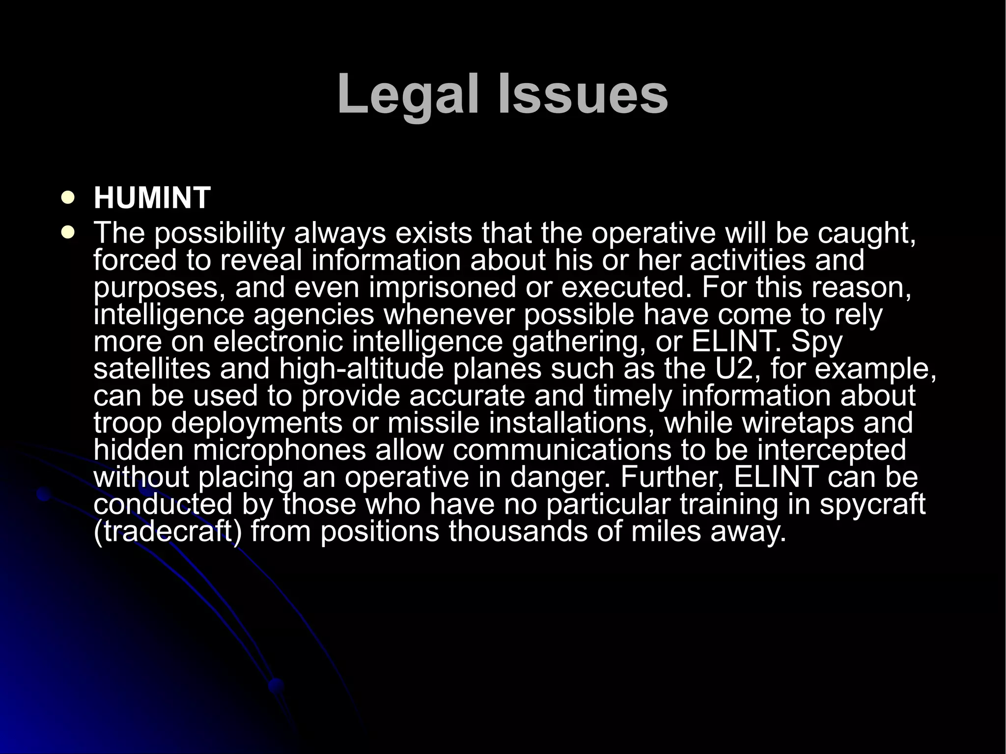 Legal Issues HUMINT  The possibility always exists that the operative will be caught, forced to reveal information about his or her activities and purposes, and even imprisoned or executed. For this reason, intelligence agencies whenever possible have come to rely more on electronic intelligence gathering, or ELINT. Spy satellites and high-altitude planes such as the U2, for example, can be used to provide accurate and timely information about troop deployments or missile installations, while wiretaps and hidden microphones allow communications to be intercepted without placing an operative in danger. Further, ELINT can be conducted by those who have no particular training in spycraft (tradecraft) from positions thousands of miles away.  