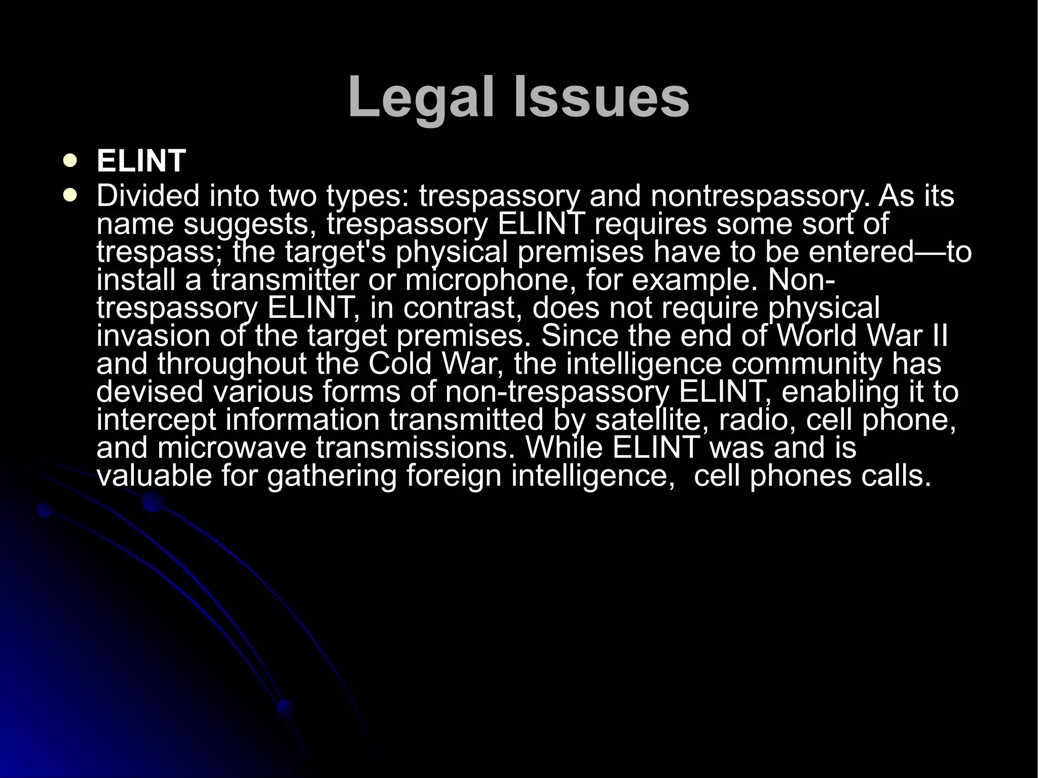 Legal Issues ELINT  Divided into two types: trespassory and nontrespassory. As its name suggests, trespassory ELINT requires some sort of trespass; the target's physical premises have to be entered—to install a transmitter or microphone, for example. Non-trespassory ELINT, in contrast, does not require physical invasion of the target premises. Since the end of World War II and throughout the Cold War, the intelligence community has devised various forms of non-trespassory ELINT, enabling it to intercept information transmitted by satellite, radio, cell phone, and microwave transmissions. While ELINT was and is valuable for gathering foreign intelligence,  cell phones calls.  