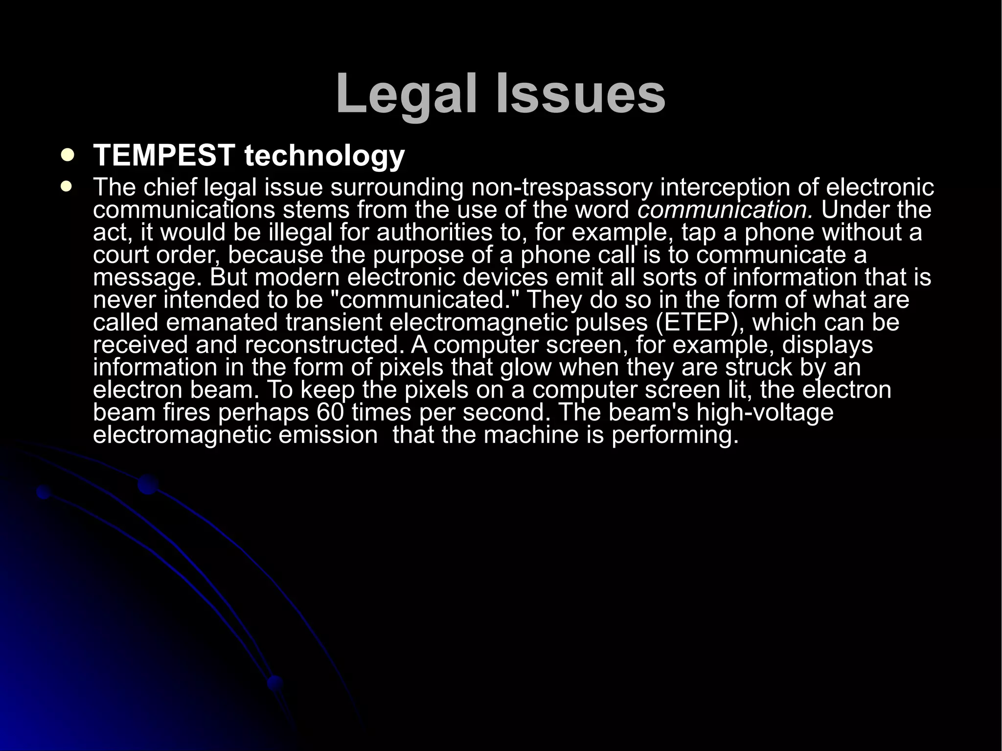 Legal Issues TEMPEST technology The chief legal issue surrounding non-trespassory interception of electronic communications stems from the use of the word  communication.  Under the act, it would be illegal for authorities to, for example, tap a phone without a court order, because the purpose of a phone call is to communicate a message. But modern electronic devices emit all sorts of information that is never intended to be "communicated." They do so in the form of what are called emanated transient electromagnetic pulses (ETEP), which can be received and reconstructed. A computer screen, for example, displays information in the form of pixels that glow when they are struck by an electron beam. To keep the pixels on a computer screen lit, the electron beam fires perhaps 60 times per second. The beam's high-voltage electromagnetic emission  that the machine is performing.  