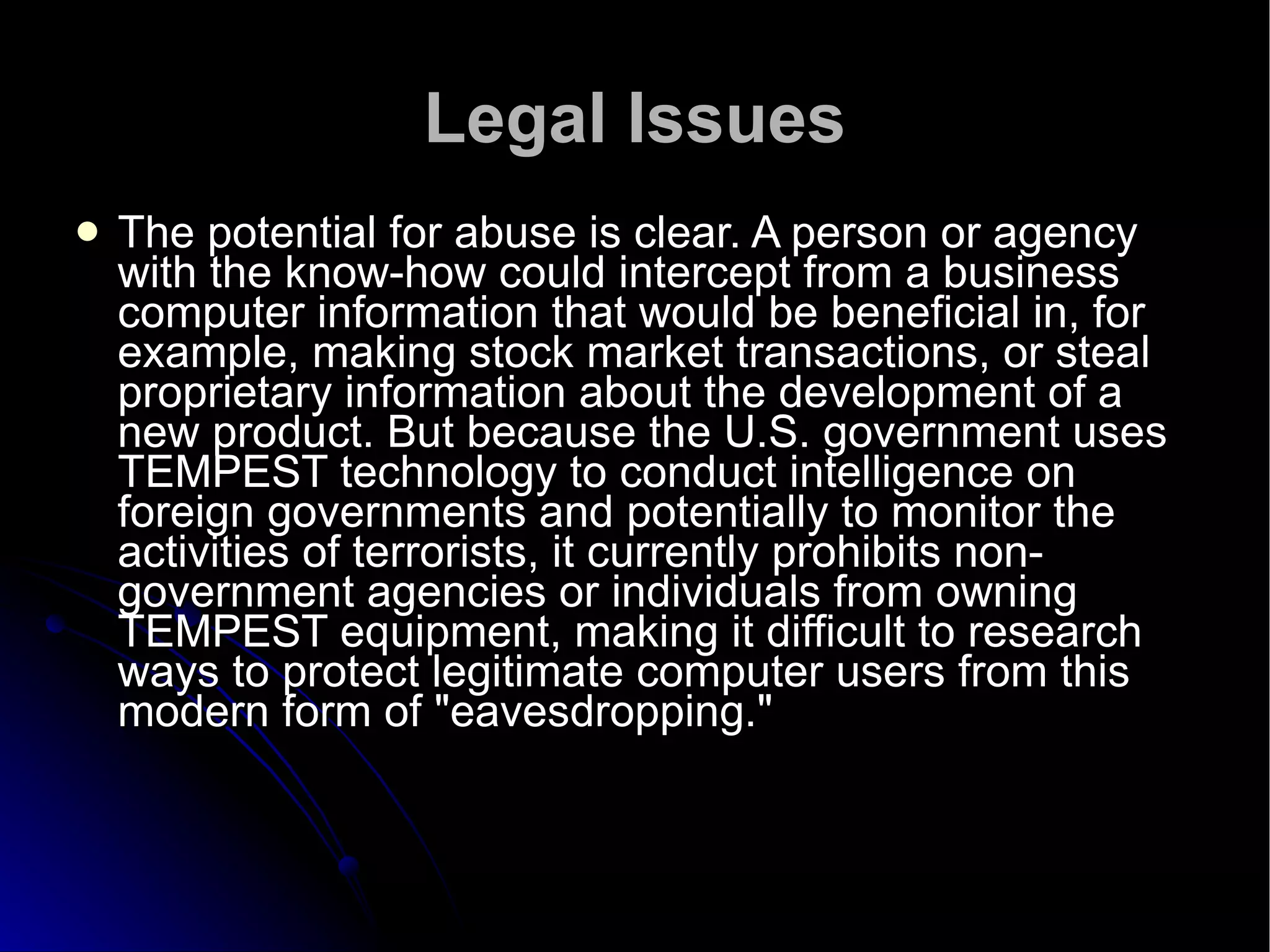 Legal Issues The potential for abuse is clear. A person or agency with the know-how could intercept from a business computer information that would be beneficial in, for example, making stock market transactions, or steal proprietary information about the development of a new product. But because the U.S. government uses TEMPEST technology to conduct intelligence on foreign governments and potentially to monitor the activities of terrorists, it currently prohibits non-government agencies or individuals from owning TEMPEST equipment, making it difficult to research ways to protect legitimate computer users from this modern form of "eavesdropping."  
