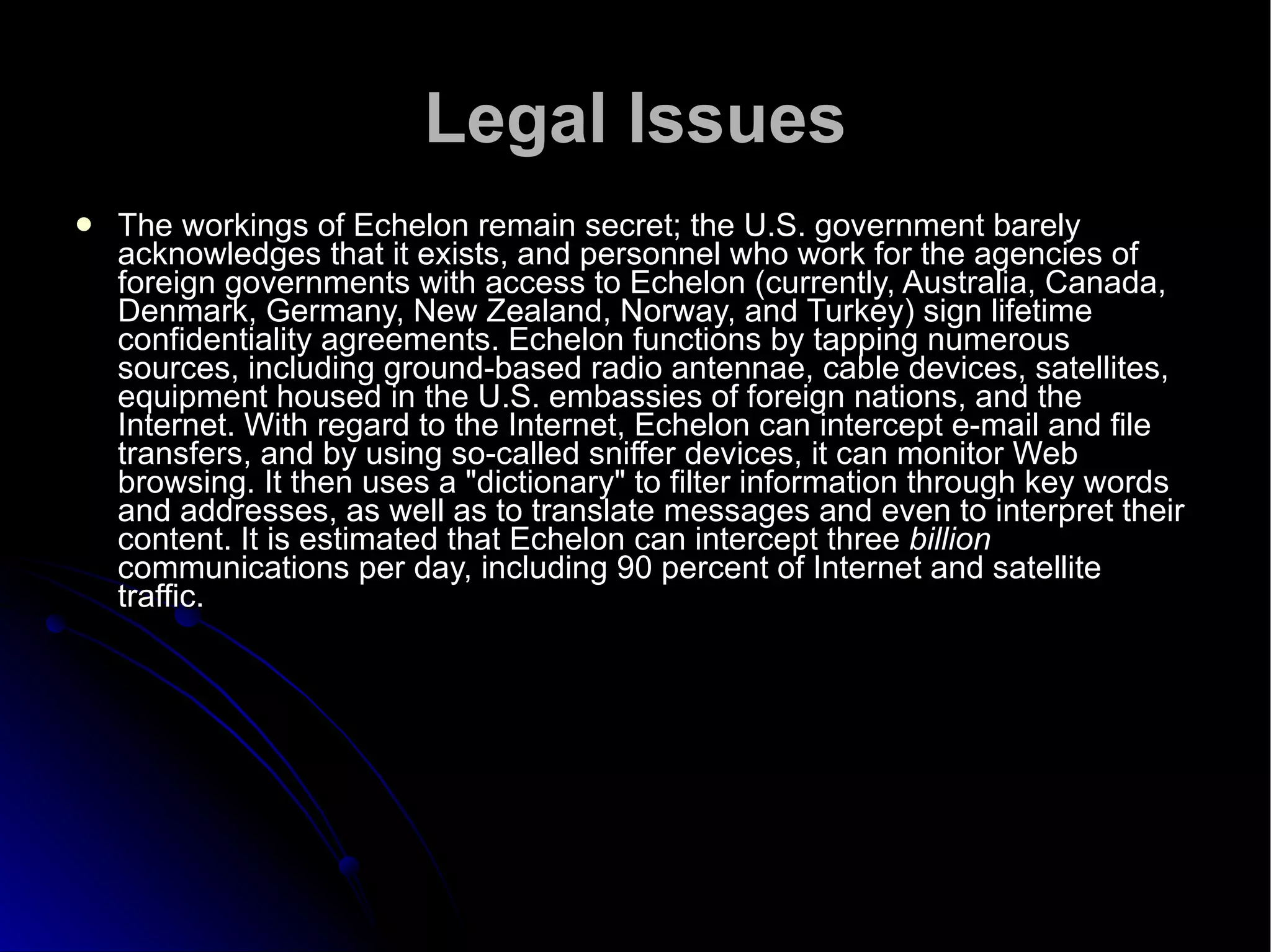 Legal Issues The workings of Echelon remain secret; the U.S. government barely acknowledges that it exists, and personnel who work for the agencies of foreign governments with access to Echelon (currently, Australia, Canada, Denmark, Germany, New Zealand, Norway, and Turkey) sign lifetime confidentiality agreements. Echelon functions by tapping numerous sources, including ground-based radio antennae, cable devices, satellites, equipment housed in the U.S. embassies of foreign nations, and the Internet. With regard to the Internet, Echelon can intercept e-mail and file transfers, and by using so-called sniffer devices, it can monitor Web browsing. It then uses a "dictionary" to filter information through key words and addresses, as well as to translate messages and even to interpret their content. It is estimated that Echelon can intercept three  billion  communications per day, including 90 percent of Internet and satellite traffic.  
