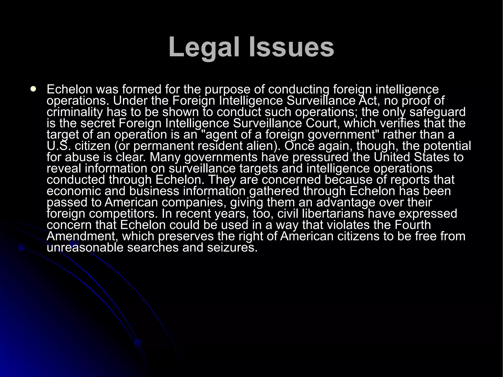 Legal Issues Echelon was formed for the purpose of conducting foreign intelligence operations. Under the Foreign Intelligence Surveillance Act, no proof of criminality has to be shown to conduct such operations; the only safeguard is the secret Foreign Intelligence Surveillance Court, which verifies that the target of an operation is an "agent of a foreign government" rather than a U.S. citizen (or permanent resident alien). Once again, though, the potential for abuse is clear. Many governments have pressured the United States to reveal information on surveillance targets and intelligence operations conducted through Echelon. They are concerned because of reports that economic and business information gathered through Echelon has been passed to American companies, giving them an advantage over their foreign competitors. In recent years, too, civil libertarians have expressed concern that Echelon could be used in a way that violates the Fourth Amendment, which preserves the right of American citizens to be free from unreasonable searches and seizures.  