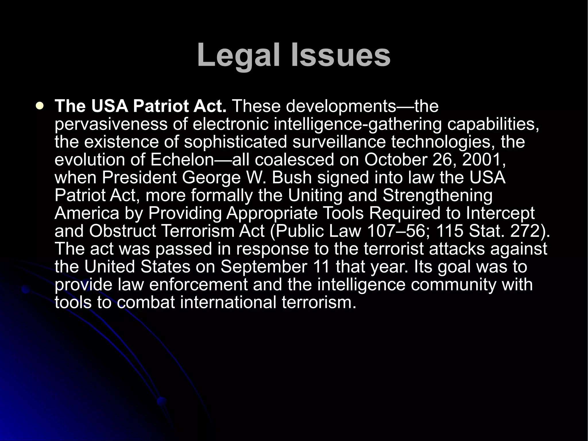 Legal Issues The USA Patriot Act.  These developments—the pervasiveness of electronic intelligence-gathering capabilities, the existence of sophisticated surveillance technologies, the evolution of Echelon—all coalesced on October 26, 2001, when President George W. Bush signed into law the USA Patriot Act, more formally the Uniting and Strengthening America by Providing Appropriate Tools Required to Intercept and Obstruct Terrorism Act (Public Law 107–56; 115 Stat. 272). The act was passed in response to the terrorist attacks against the United States on September 11 that year. Its goal was to provide law enforcement and the intelligence community with tools to combat international terrorism. 