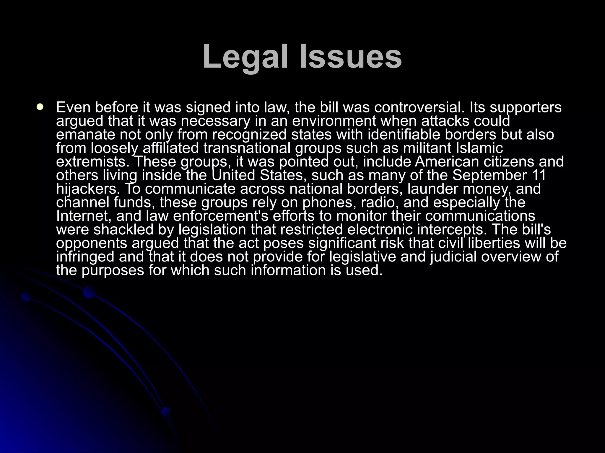 Legal Issues Even before it was signed into law, the bill was controversial. Its supporters argued that it was necessary in an environment when attacks could emanate not only from recognized states with identifiable borders but also from loosely affiliated transnational groups such as militant Islamic extremists. These groups, it was pointed out, include American citizens and others living inside the United States, such as many of the September 11 hijackers. To communicate across national borders, launder money, and channel funds, these groups rely on phones, radio, and especially the Internet, and law enforcement's efforts to monitor their communications were shackled by legislation that restricted electronic intercepts. The bill's opponents argued that the act poses significant risk that civil liberties will be infringed and that it does not provide for legislative and judicial overview of the purposes for which such information is used.  