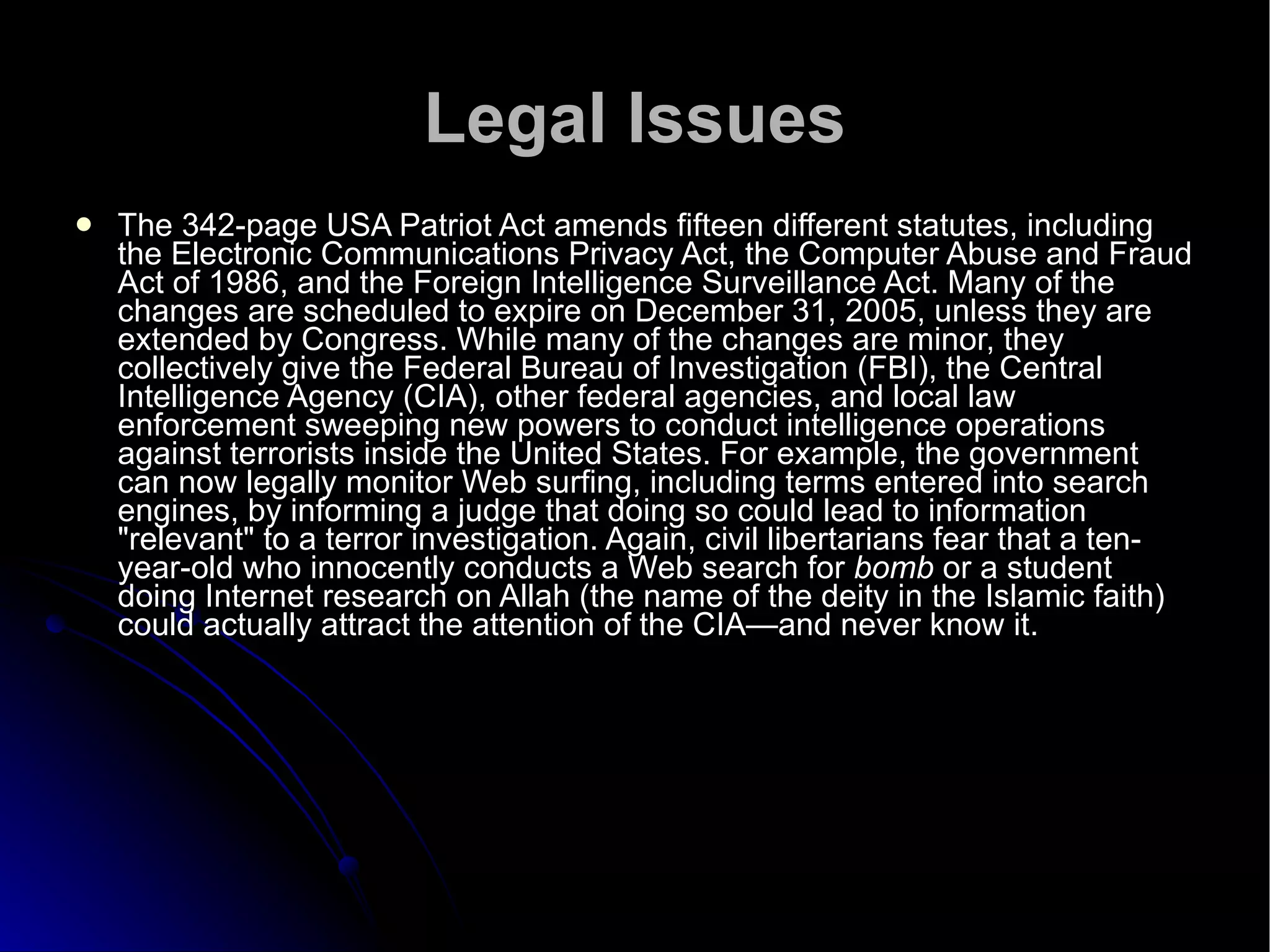 Legal Issues The 342-page USA Patriot Act amends fifteen different statutes, including the Electronic Communications Privacy Act, the Computer Abuse and Fraud Act of 1986, and the Foreign Intelligence Surveillance Act. Many of the changes are scheduled to expire on December 31, 2005, unless they are extended by Congress. While many of the changes are minor, they collectively give the Federal Bureau of Investigation (FBI), the Central Intelligence Agency (CIA), other federal agencies, and local law enforcement sweeping new powers to conduct intelligence operations against terrorists inside the United States. For example, the government can now legally monitor Web surfing, including terms entered into search engines, by informing a judge that doing so could lead to information "relevant" to a terror investigation. Again, civil libertarians fear that a ten-year-old who innocently conducts a Web search for  bomb  or a student doing Internet research on Allah (the name of the deity in the Islamic faith) could actually attract the attention of the CIA—and never know it.  
