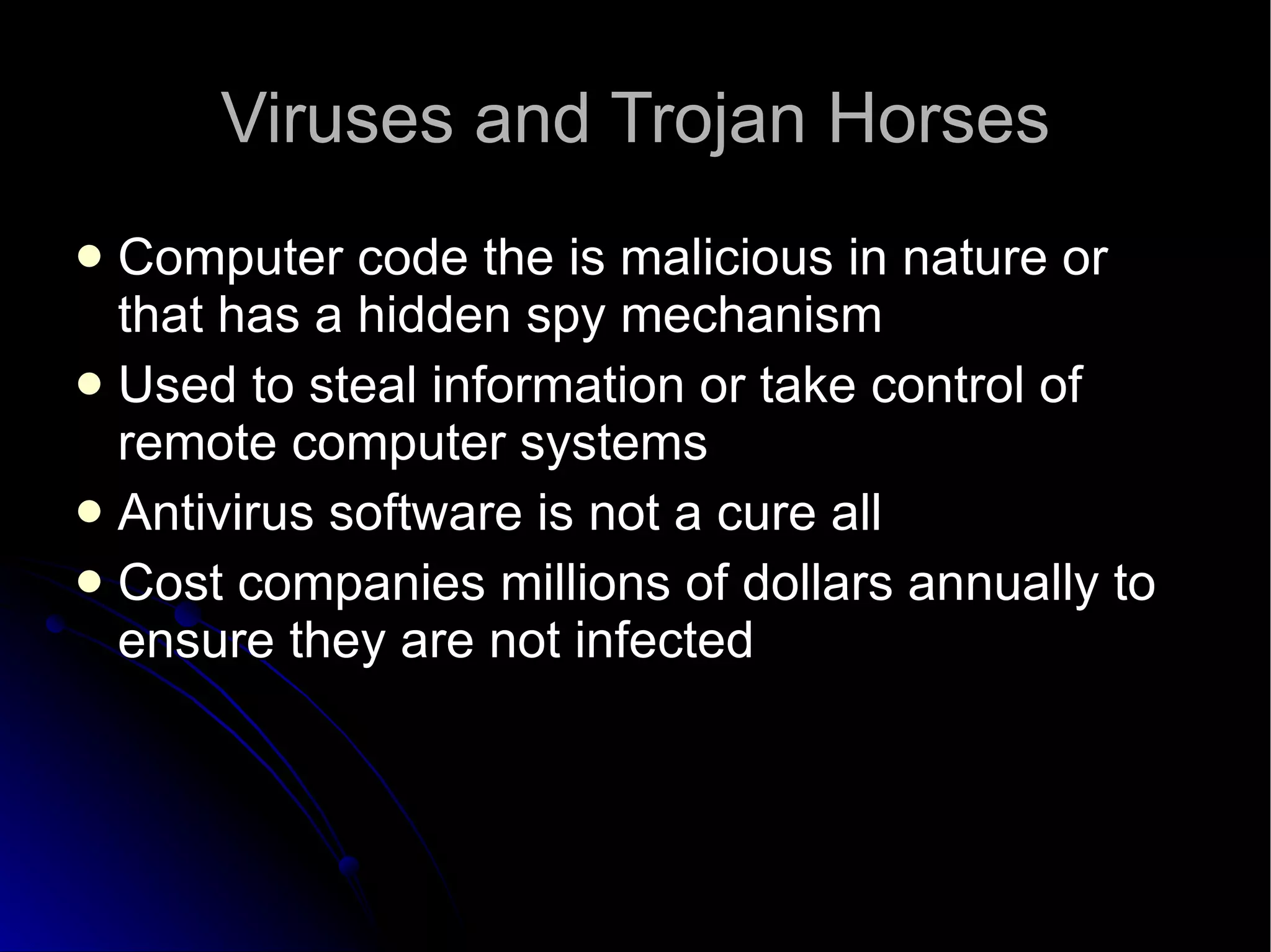Viruses and Trojan Horses Computer code the is malicious in nature or that has a hidden spy mechanism Used to steal information or take control of remote computer systems Antivirus software is not a cure all Cost companies millions of dollars annually to ensure they are not infected 