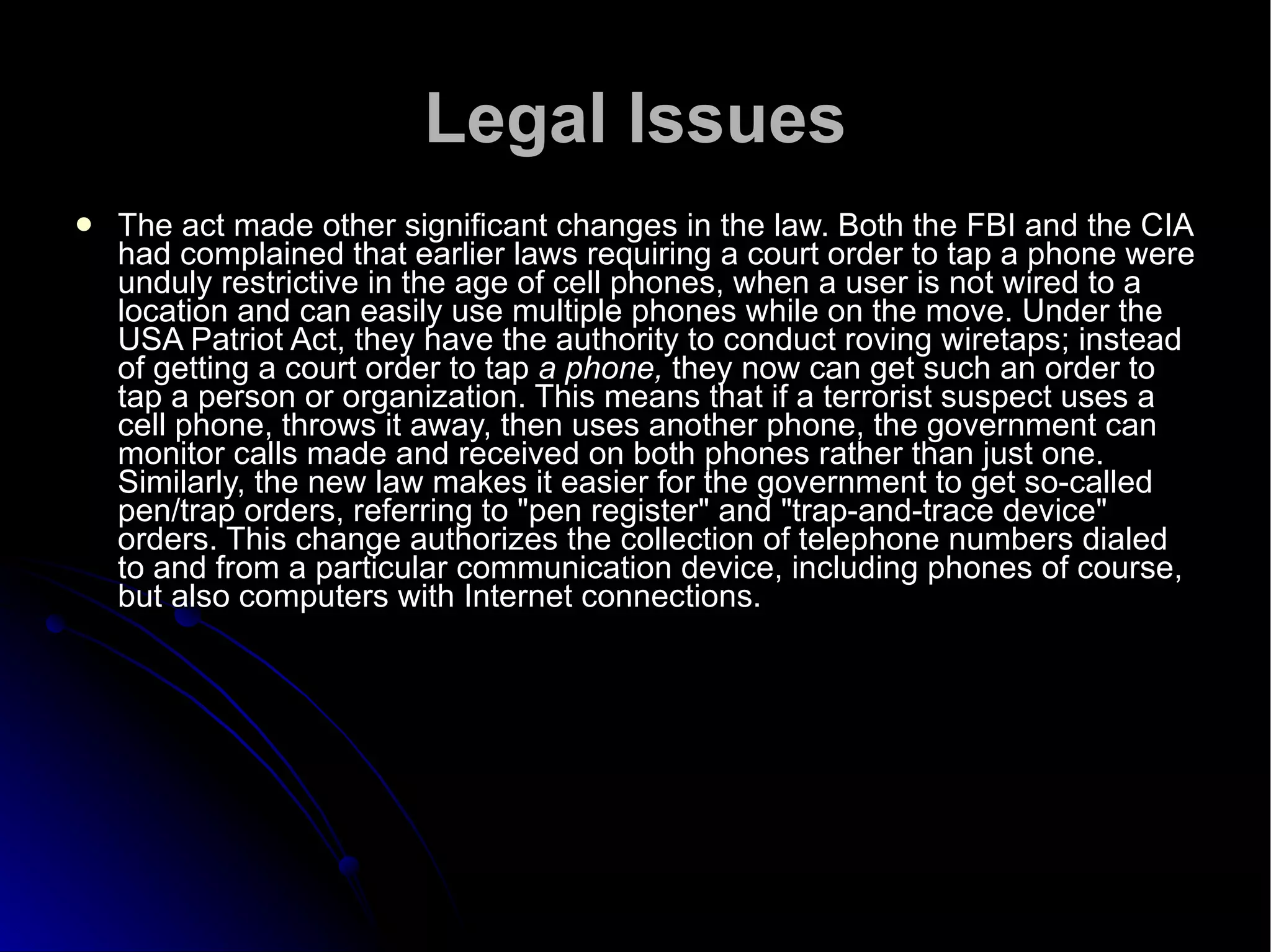 Legal Issues The act made other significant changes in the law. Both the FBI and the CIA had complained that earlier laws requiring a court order to tap a phone were unduly restrictive in the age of cell phones, when a user is not wired to a location and can easily use multiple phones while on the move. Under the USA Patriot Act, they have the authority to conduct roving wiretaps; instead of getting a court order to tap  a phone,  they now can get such an order to tap a person or organization. This means that if a terrorist suspect uses a cell phone, throws it away, then uses another phone, the government can monitor calls made and received on both phones rather than just one. Similarly, the new law makes it easier for the government to get so-called pen/trap orders, referring to "pen register" and "trap-and-trace device" orders. This change authorizes the collection of telephone numbers dialed to and from a particular communication device, including phones of course, but also computers with Internet connections.  