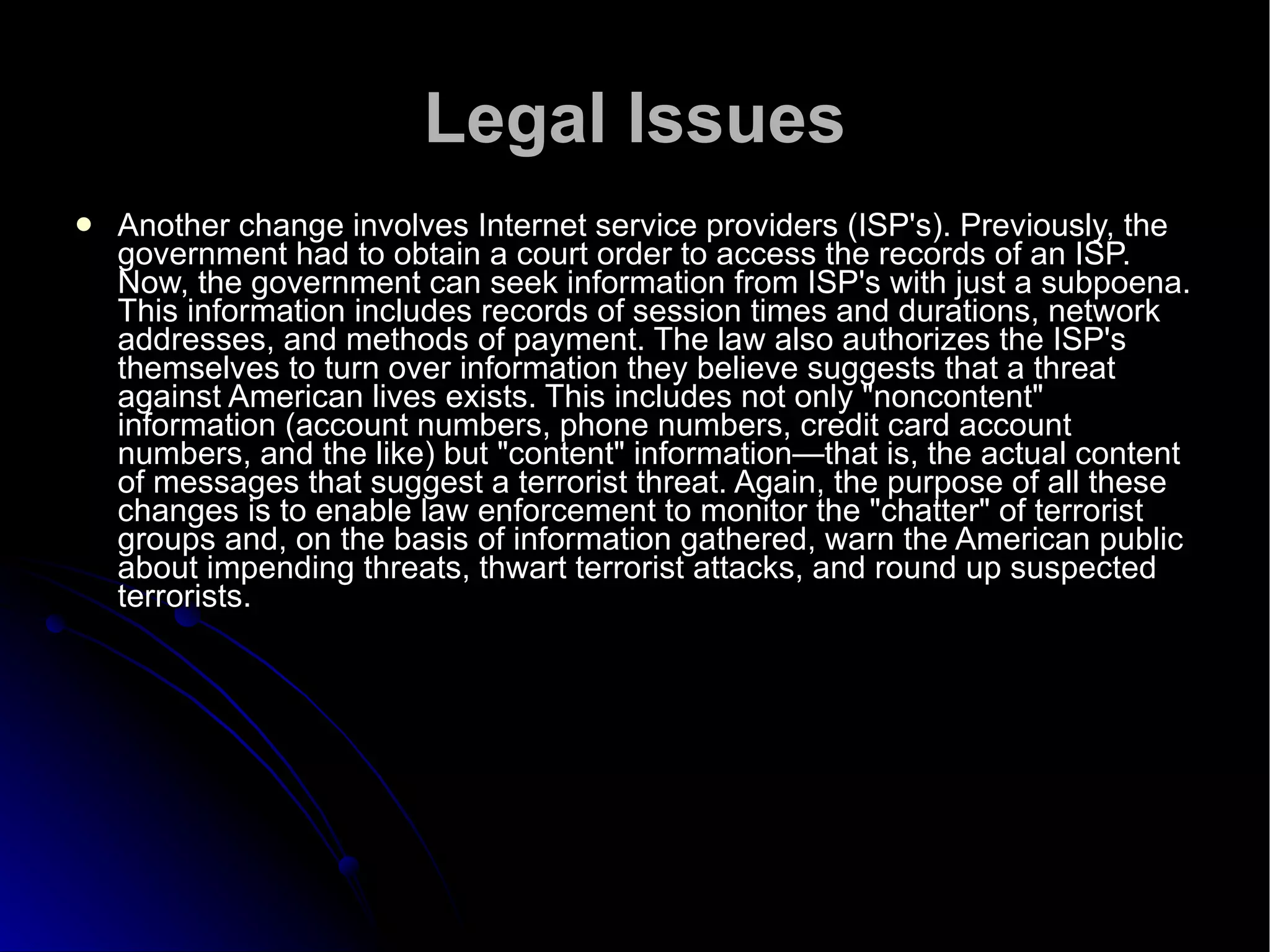 Legal Issues Another change involves Internet service providers (ISP's). Previously, the government had to obtain a court order to access the records of an ISP. Now, the government can seek information from ISP's with just a subpoena. This information includes records of session times and durations, network addresses, and methods of payment. The law also authorizes the ISP's themselves to turn over information they believe suggests that a threat against American lives exists. This includes not only "noncontent" information (account numbers, phone numbers, credit card account numbers, and the like) but "content" information—that is, the actual content of messages that suggest a terrorist threat. Again, the purpose of all these changes is to enable law enforcement to monitor the "chatter" of terrorist groups and, on the basis of information gathered, warn the American public about impending threats, thwart terrorist attacks, and round up suspected terrorists.  