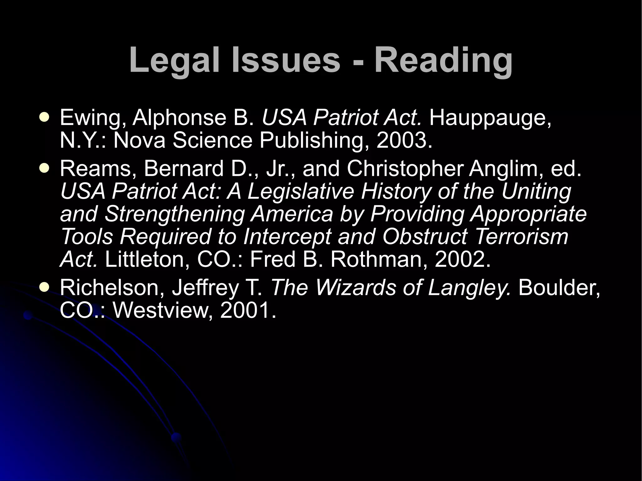 Legal Issues - Reading Ewing, Alphonse B.  USA Patriot Act.  Hauppauge, N.Y.: Nova Science Publishing, 2003. Reams, Bernard D., Jr., and Christopher Anglim, ed.  USA Patriot Act: A Legislative History of the Uniting and Strengthening America by Providing Appropriate Tools Required to Intercept and Obstruct Terrorism Act.  Littleton, CO.: Fred B. Rothman, 2002. Richelson, Jeffrey T.  The Wizards of Langley.  Boulder, CO.: Westview, 2001. 