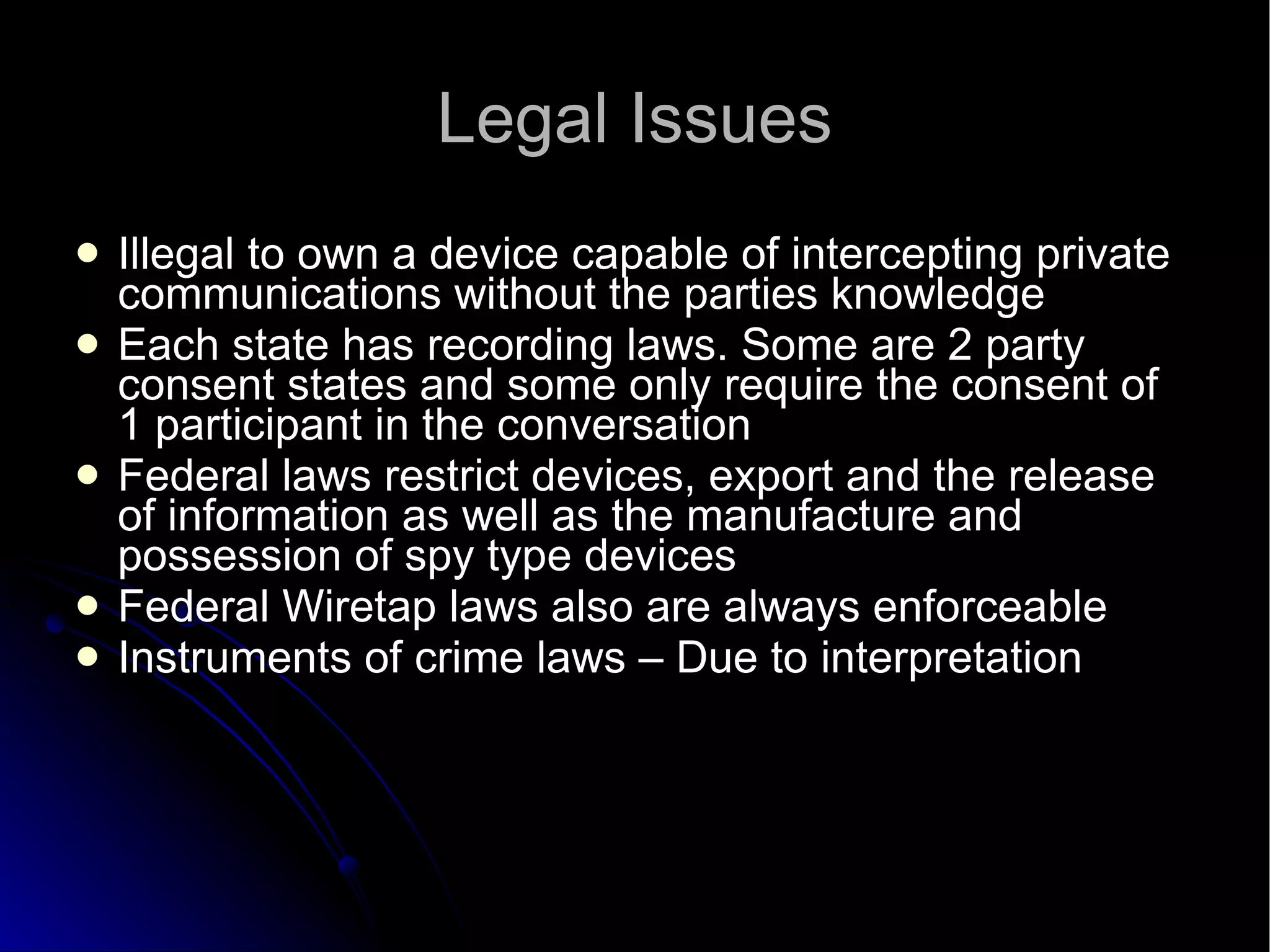 Legal Issues Illegal to own a device capable of intercepting private communications without the parties knowledge Each state has recording laws. Some are 2 party consent states and some only require the consent of 1 participant in the conversation Federal laws restrict devices, export and the release of information as well as the manufacture and possession of spy type devices Federal Wiretap laws also are always enforceable Instruments of crime laws – Due to interpretation 