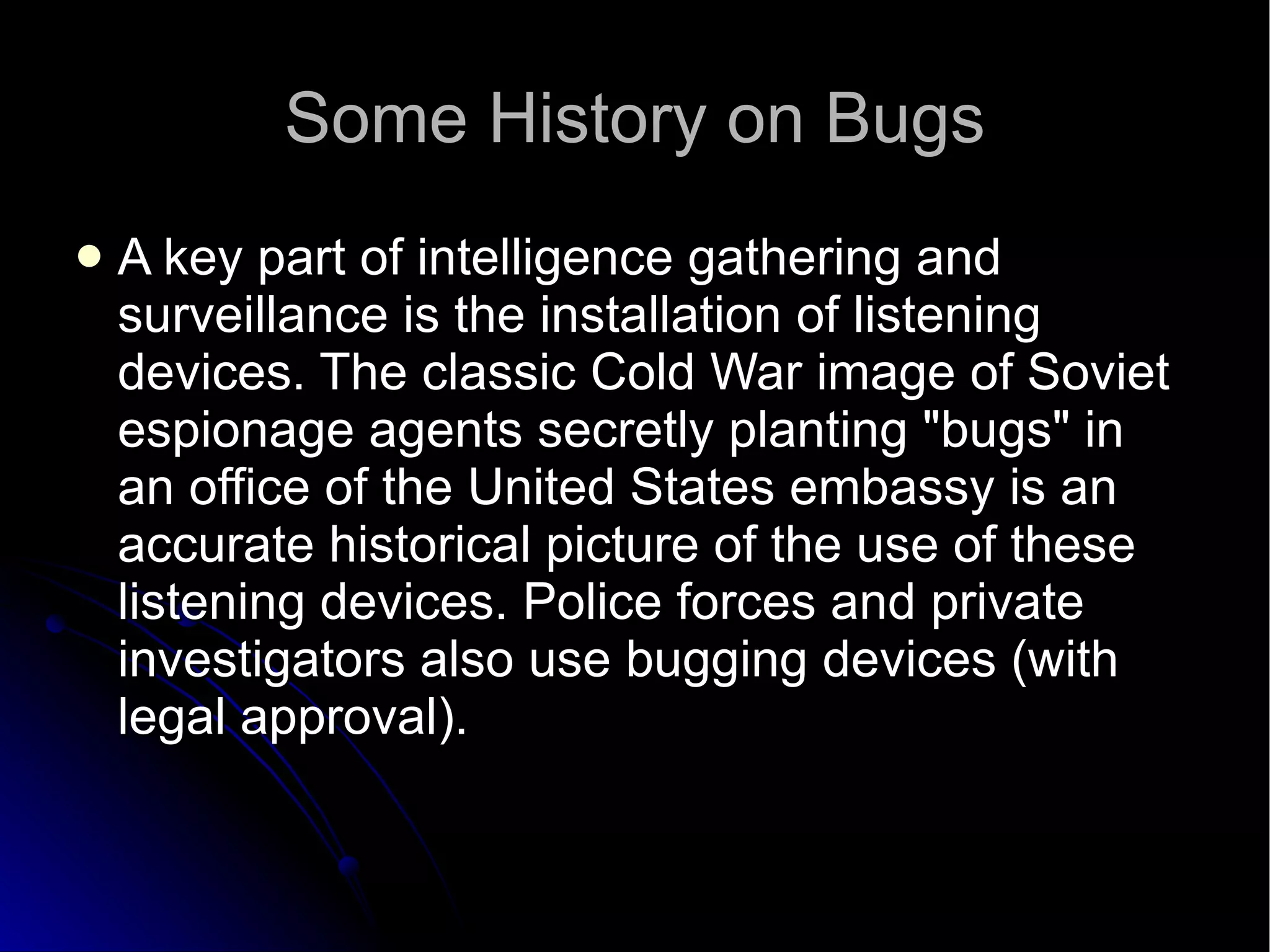 Some History on Bugs A key part of intelligence gathering and surveillance is the installation of listening devices. The classic Cold War image of Soviet espionage agents secretly planting "bugs" in an office of the United States embassy is an accurate historical picture of the use of these listening devices. Police forces and private investigators also use bugging devices (with legal approval).  