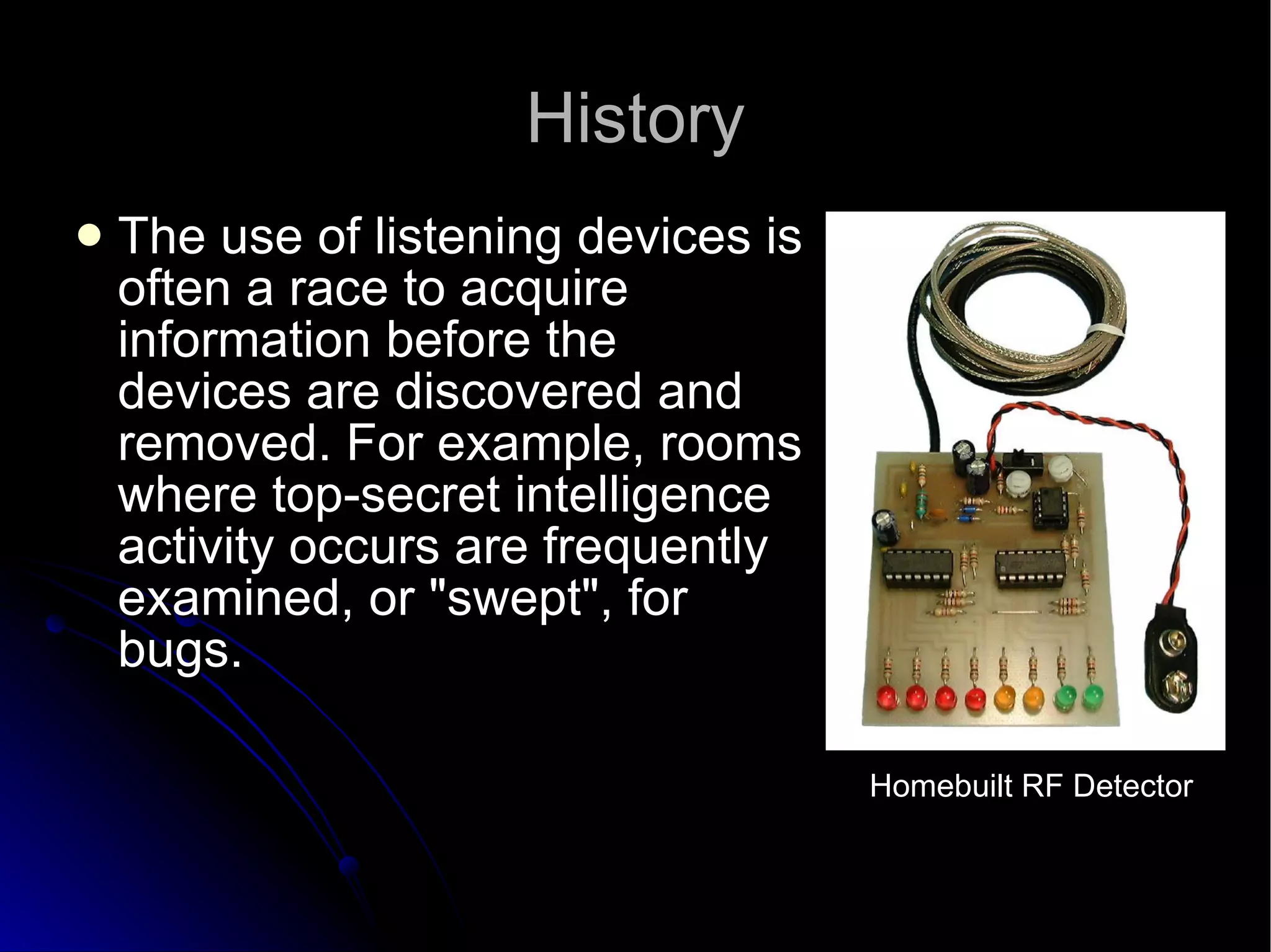 History The use of listening devices is often a race to acquire information before the devices are discovered and removed. For example, rooms where top-secret intelligence activity occurs are frequently examined, or "swept", for bugs.  Homebuilt RF Detector 