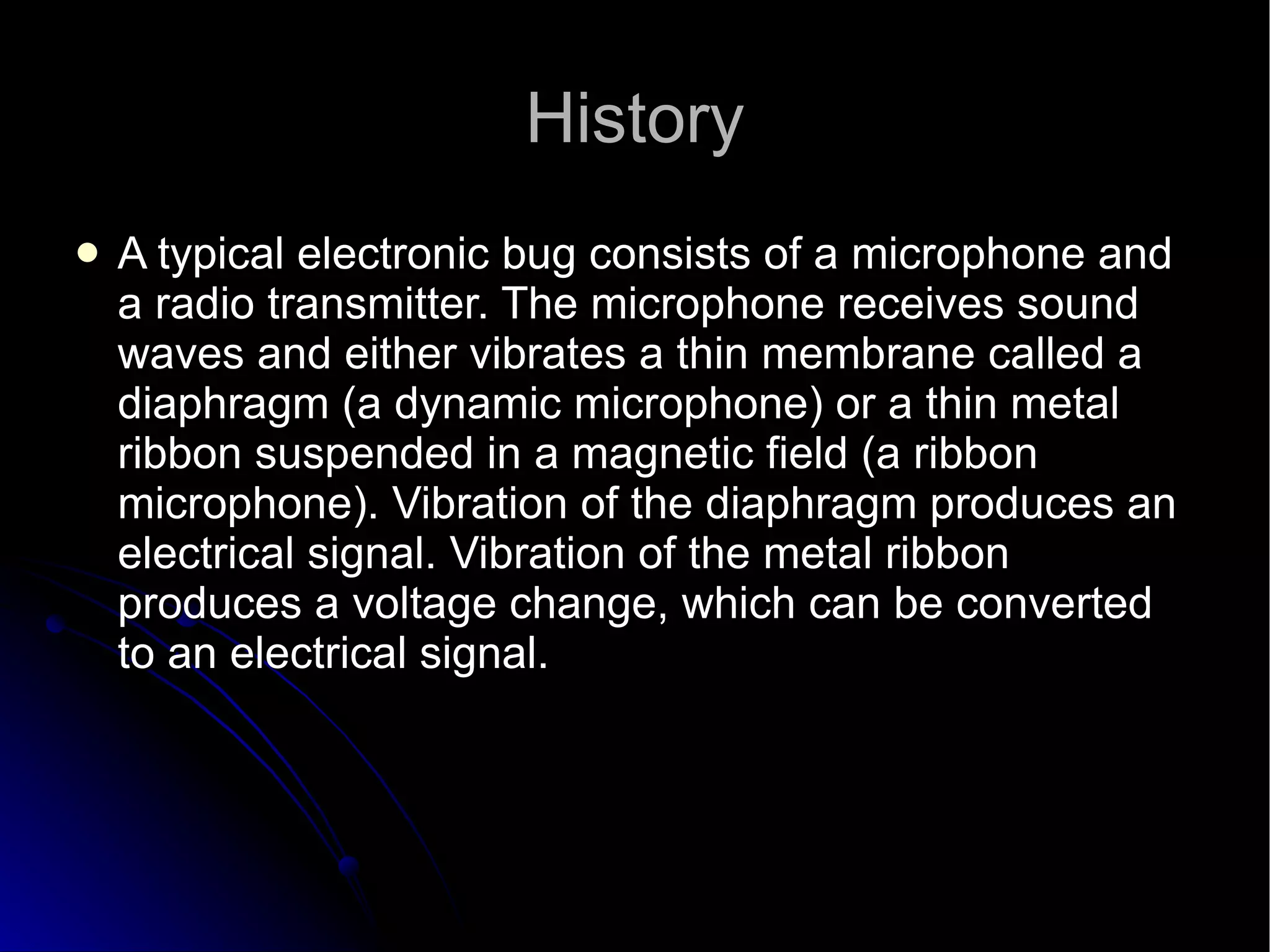 History A typical electronic bug consists of a microphone and a radio transmitter. The microphone receives sound waves and either vibrates a thin membrane called a diaphragm (a dynamic microphone) or a thin metal ribbon suspended in a magnetic field (a ribbon microphone). Vibration of the diaphragm produces an electrical signal. Vibration of the metal ribbon produces a voltage change, which can be converted to an electrical signal.  