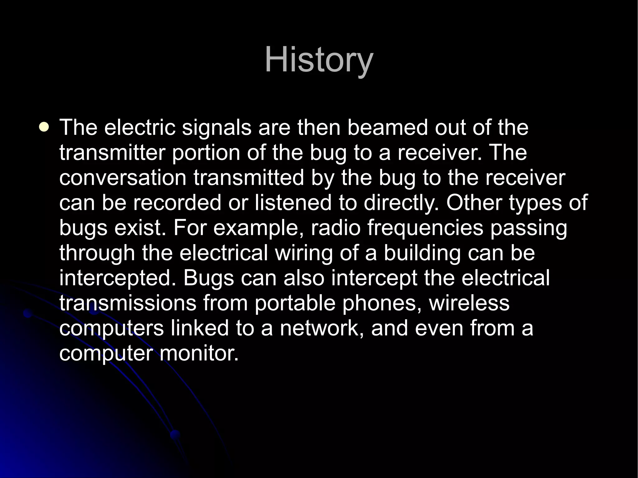 History The electric signals are then beamed out of the transmitter portion of the bug to a receiver. The conversation transmitted by the bug to the receiver can be recorded or listened to directly. Other types of bugs exist. For example, radio frequencies passing through the electrical wiring of a building can be intercepted. Bugs can also intercept the electrical transmissions from portable phones, wireless computers linked to a network, and even from a computer monitor.  