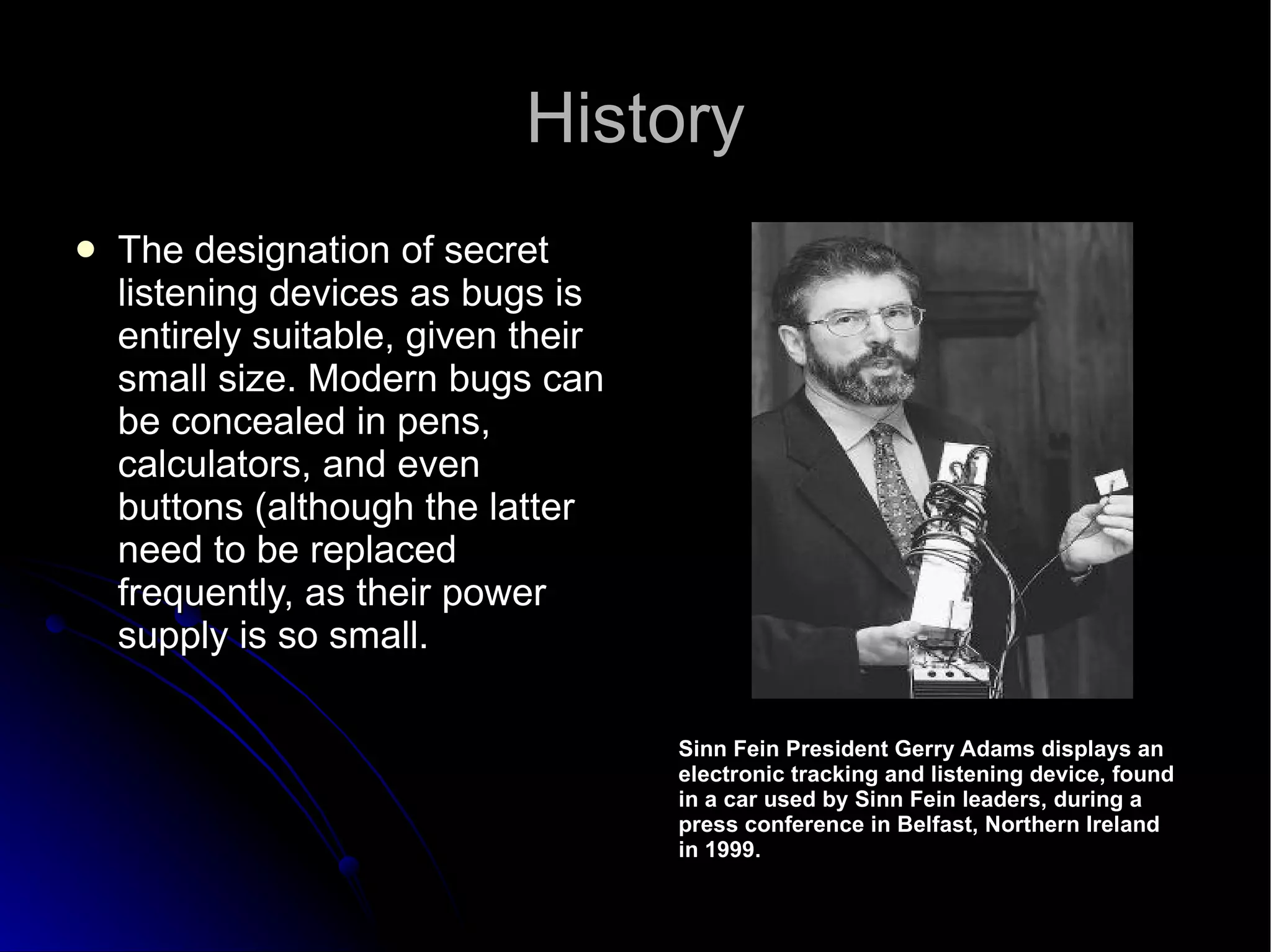 History The designation of secret listening devices as bugs is entirely suitable, given their small size. Modern bugs can be concealed in pens, calculators, and even buttons (although the latter need to be replaced frequently, as their power supply is so small. Sinn Fein President Gerry Adams displays an  electronic tracking and listening device, found  in a car used by Sinn Fein leaders, during a  press conference in Belfast, Northern Ireland  in 1999.  