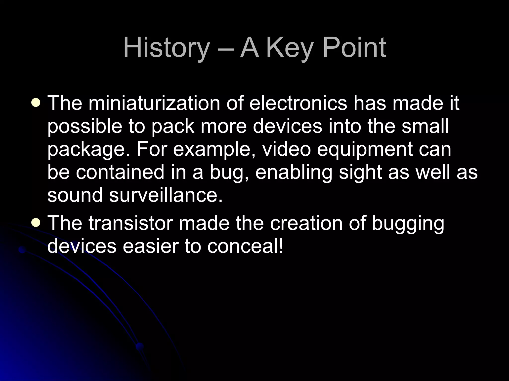 History – A Key Point The miniaturization of electronics has made it possible to pack more devices into the small package. For example, video equipment can be contained in a bug, enabling sight as well as sound surveillance.  The transistor made the creation of bugging devices easier to conceal! 