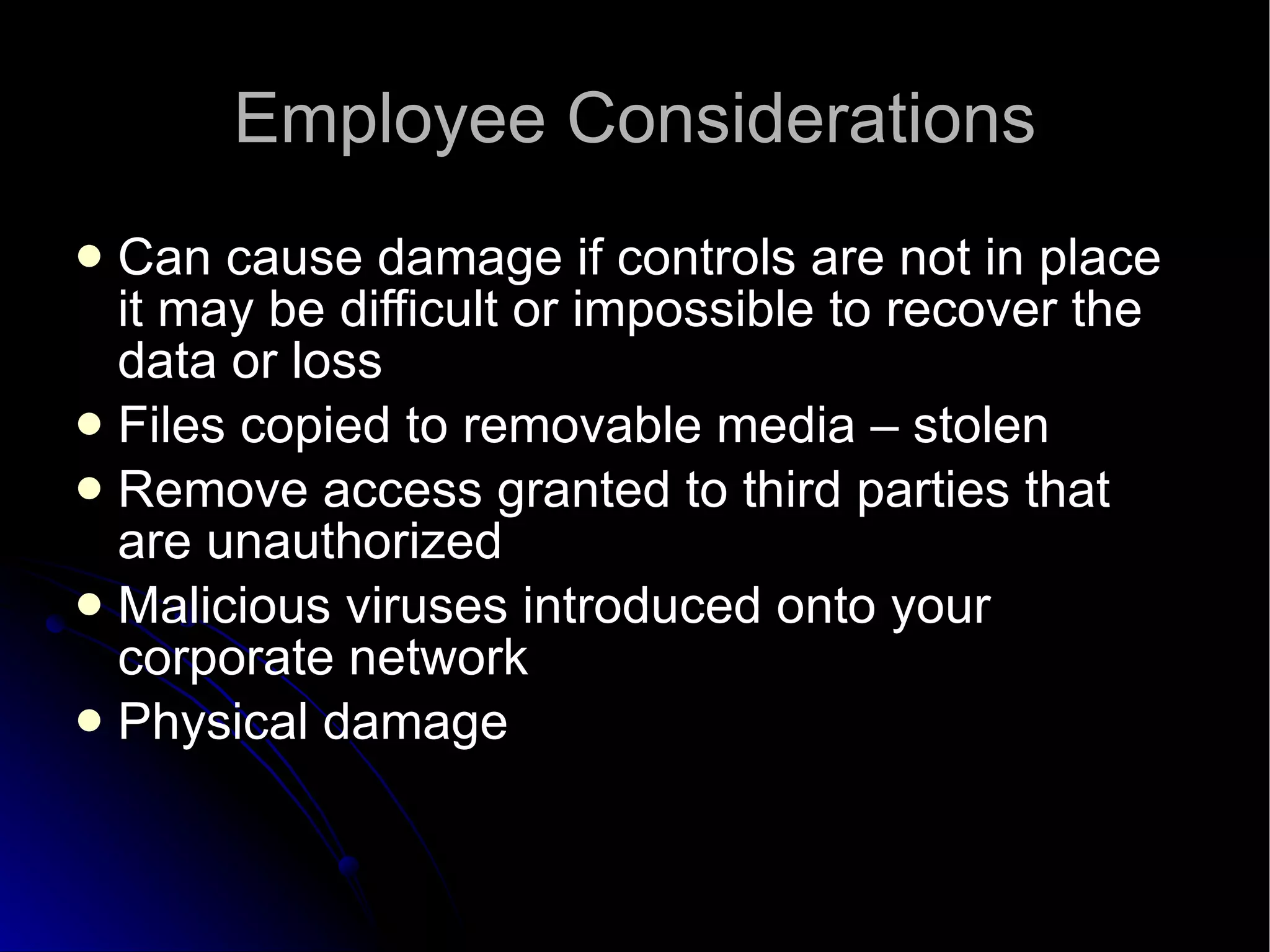 Employee Considerations Can cause damage if controls are not in place it may be difficult or impossible to recover the data or loss Files copied to removable media – stolen Remove access granted to third parties that are unauthorized Malicious viruses introduced onto your corporate network Physical damage 