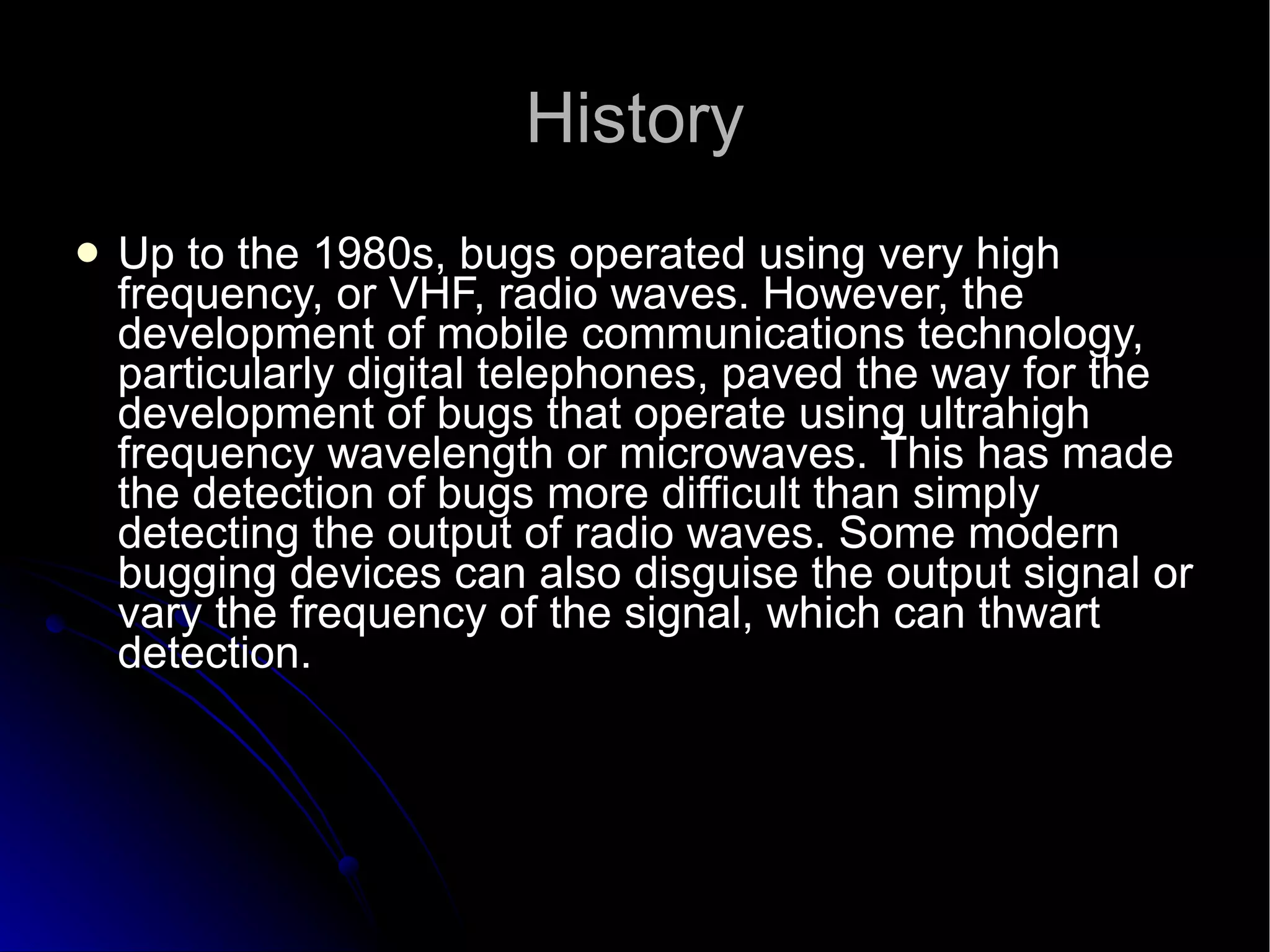 History Up to the 1980s, bugs operated using very high frequency, or VHF, radio waves. However, the development of mobile communications technology, particularly digital telephones, paved the way for the development of bugs that operate using ultrahigh frequency wavelength or microwaves. This has made the detection of bugs more difficult than simply detecting the output of radio waves. Some modern bugging devices can also disguise the output signal or vary the frequency of the signal, which can thwart detection.  