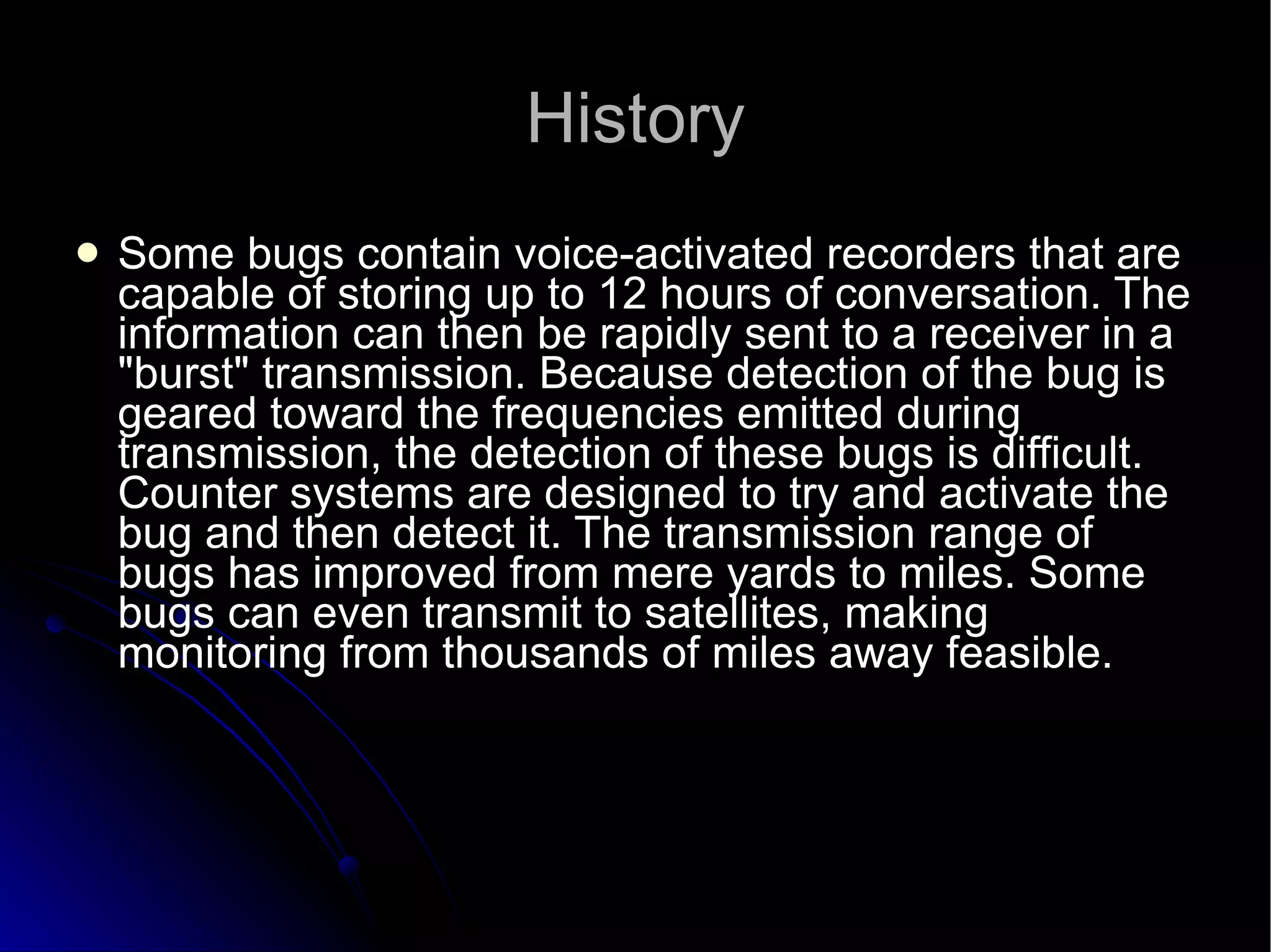 History Some bugs contain voice-activated recorders that are capable of storing up to 12 hours of conversation. The information can then be rapidly sent to a receiver in a "burst" transmission. Because detection of the bug is geared toward the frequencies emitted during transmission, the detection of these bugs is difficult. Counter systems are designed to try and activate the bug and then detect it. The transmission range of bugs has improved from mere yards to miles. Some bugs can even transmit to satellites, making monitoring from thousands of miles away feasible.  