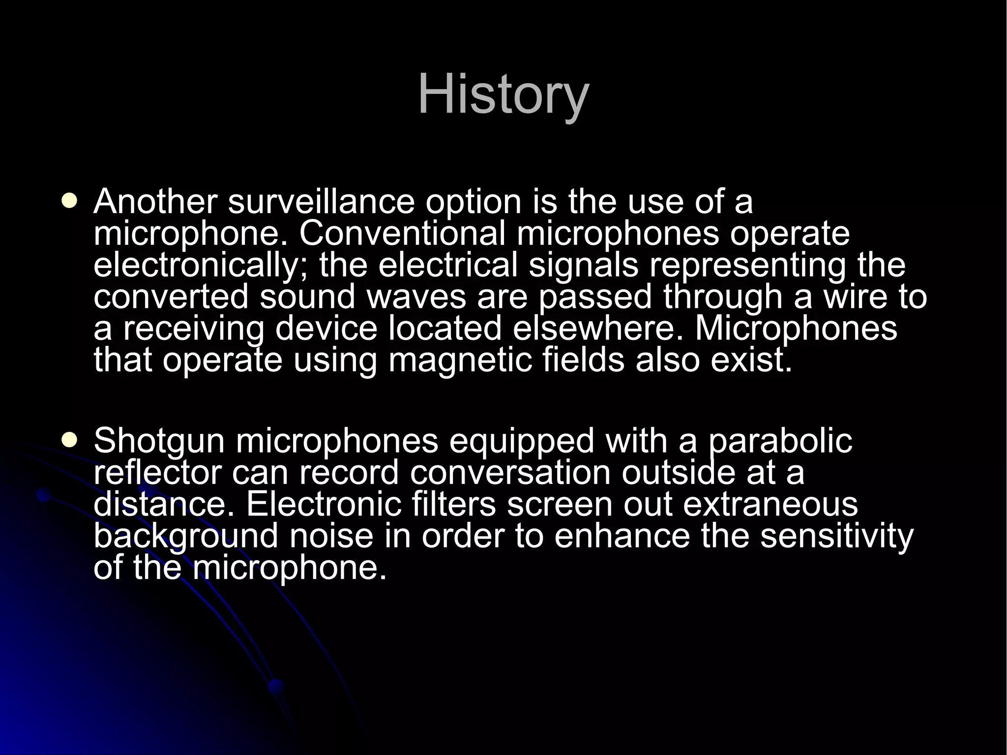 History Another surveillance option is the use of a microphone. Conventional microphones operate electronically; the electrical signals representing the converted sound waves are passed through a wire to a receiving device located elsewhere. Microphones that operate using magnetic fields also exist.  Shotgun microphones equipped with a parabolic reflector can record conversation outside at a distance. Electronic filters screen out extraneous background noise in order to enhance the sensitivity of the microphone.  