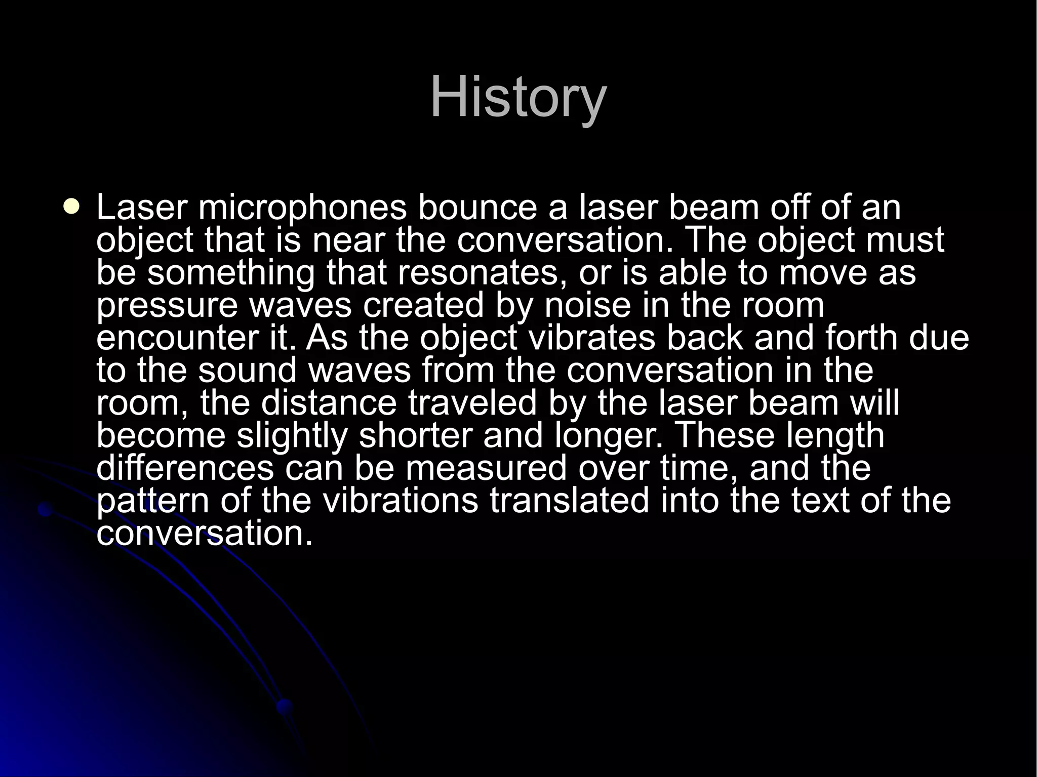 History Laser microphones bounce a laser beam off of an object that is near the conversation. The object must be something that resonates, or is able to move as pressure waves created by noise in the room encounter it. As the object vibrates back and forth due to the sound waves from the conversation in the room, the distance traveled by the laser beam will become slightly shorter and longer. These length differences can be measured over time, and the pattern of the vibrations translated into the text of the conversation.  