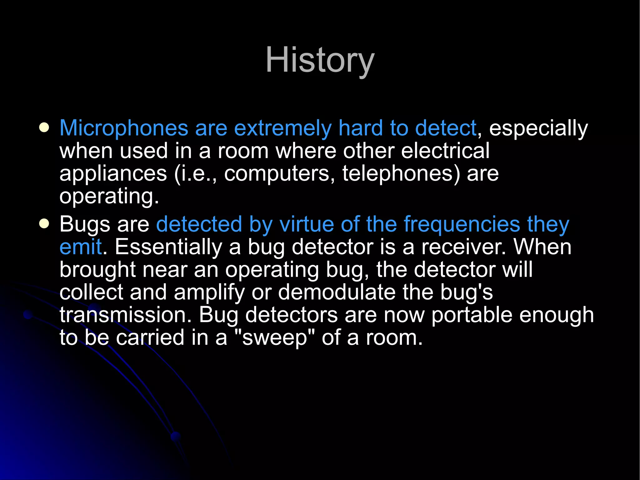 History Microphones are extremely hard to detect , especially when used in a room where other electrical appliances (i.e., computers, telephones) are operating. Bugs are  detected by virtue of the frequencies they emit . Essentially a bug detector is a receiver. When brought near an operating bug, the detector will collect and amplify or demodulate the bug's transmission. Bug detectors are now portable enough to be carried in a "sweep" of a room. 
