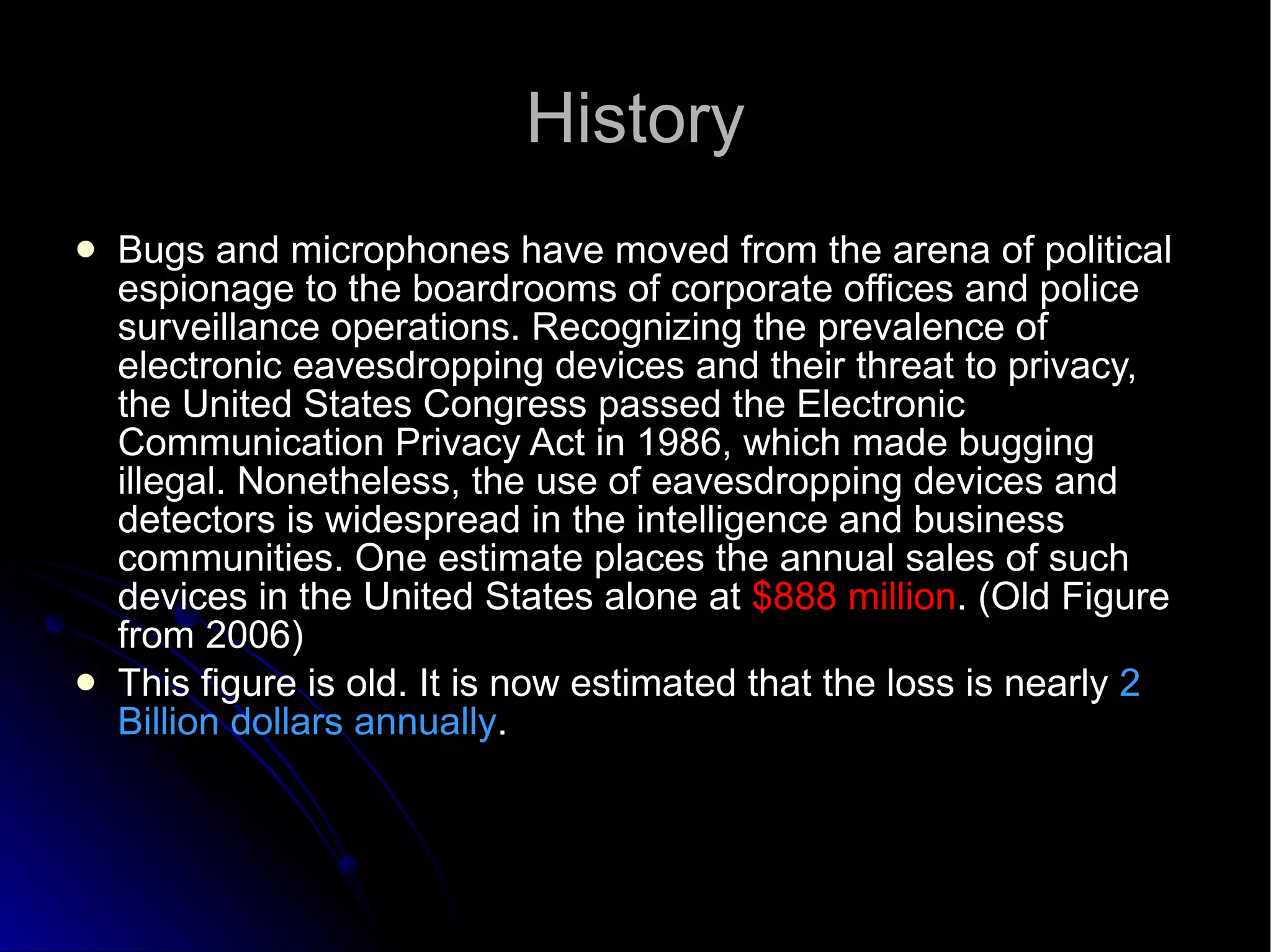 History Bugs and microphones have moved from the arena of political espionage to the boardrooms of corporate offices and police surveillance operations. Recognizing the prevalence of electronic eavesdropping devices and their threat to privacy, the United States Congress passed the Electronic Communication Privacy Act in 1986, which made bugging illegal. Nonetheless, the use of eavesdropping devices and detectors is widespread in the intelligence and business communities. One estimate places the annual sales of such devices in the United States alone at  $888 million . (Old Figure from 2006)‏ This figure is old. It is now estimated that the loss is nearly  2 Billion dollars annually . 