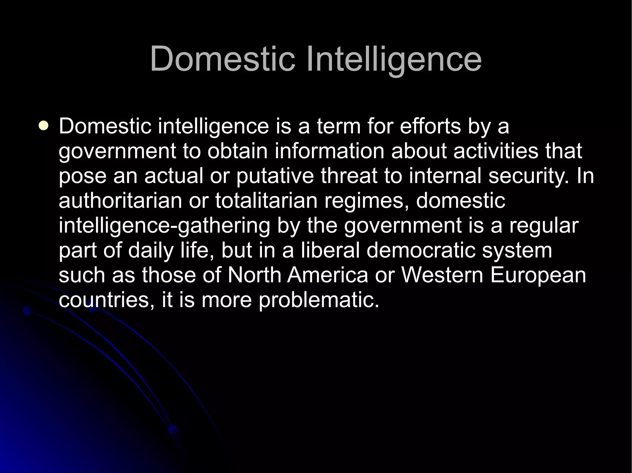 Domestic Intelligence Domestic intelligence is a term for efforts by a government to obtain information about activities that pose an actual or putative threat to internal security. In authoritarian or totalitarian regimes, domestic intelligence-gathering by the government is a regular part of daily life, but in a liberal democratic system such as those of North America or Western European countries, it is more problematic.  