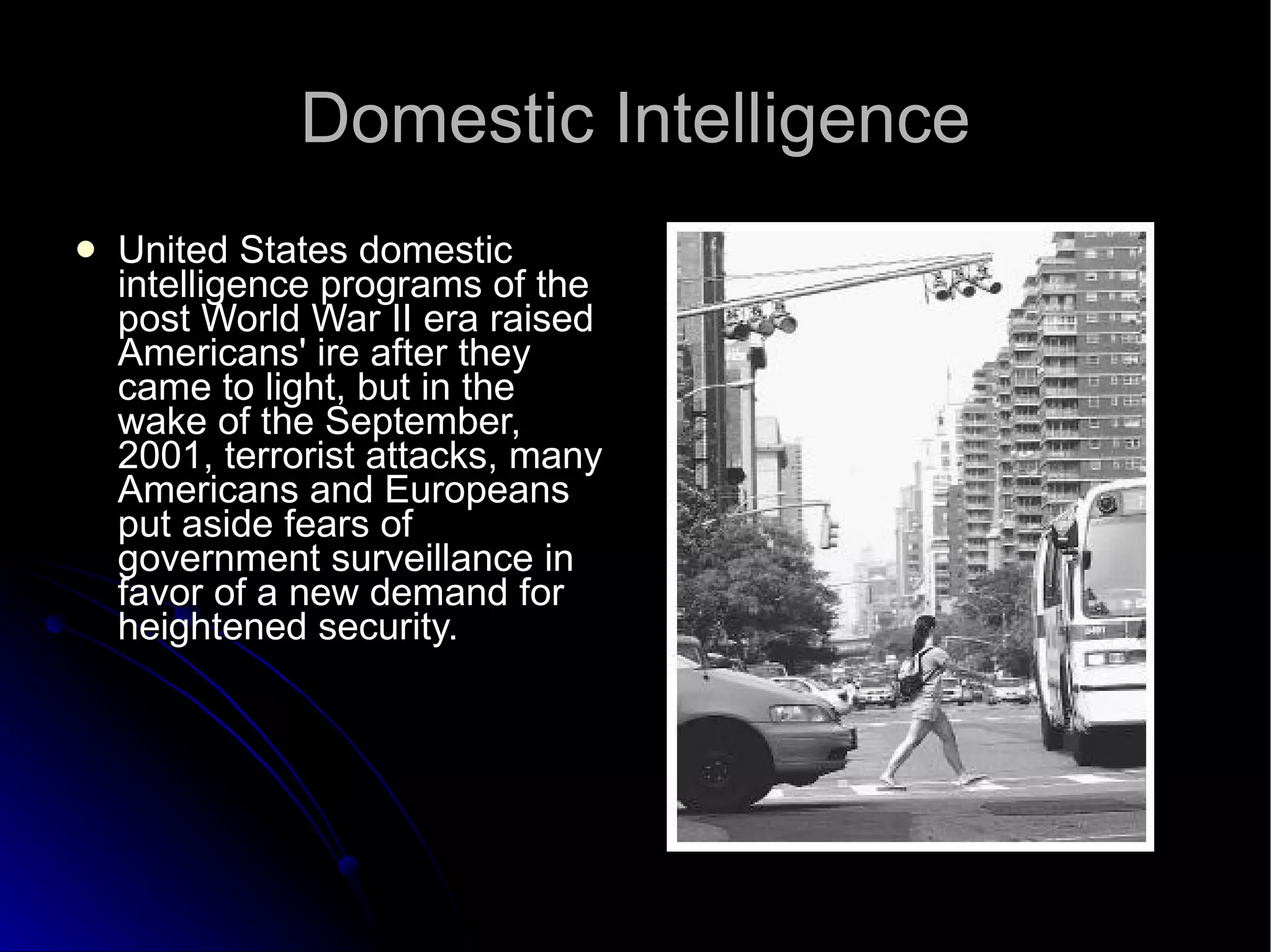 Domestic Intelligence United States domestic intelligence programs of the post World War II era raised Americans' ire after they came to light, but in the wake of the September, 2001, terrorist attacks, many Americans and Europeans put aside fears of government surveillance in favor of a new demand for heightened security.  