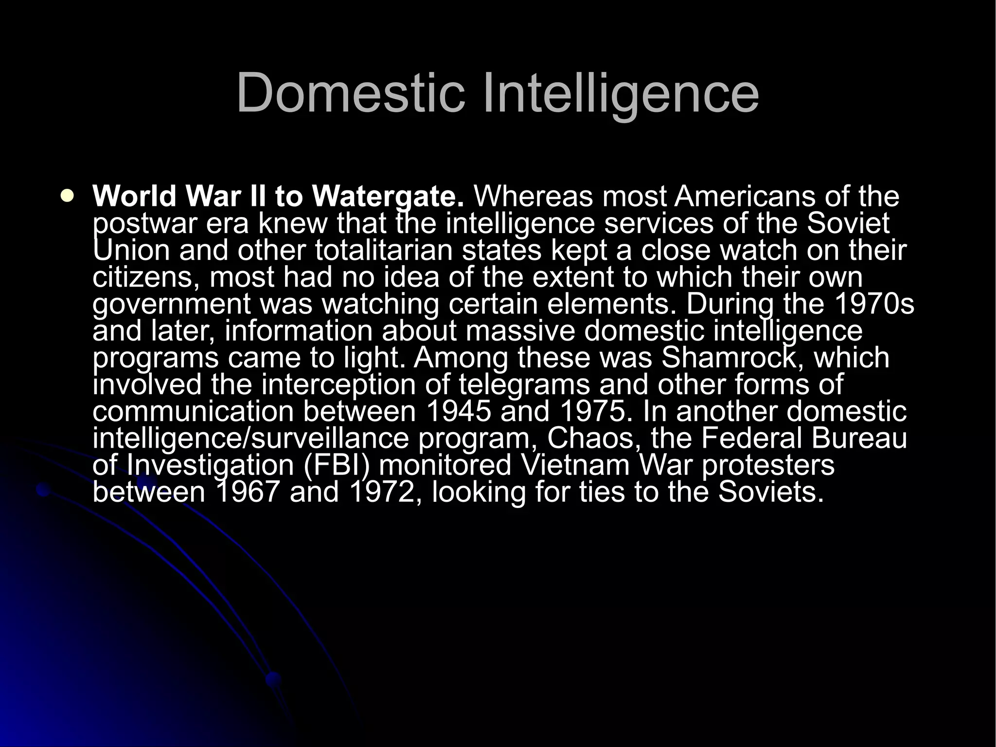 Domestic Intelligence World War II to Watergate.  Whereas most Americans of the postwar era knew that the intelligence services of the Soviet Union and other totalitarian states kept a close watch on their citizens, most had no idea of the extent to which their own government was watching certain elements. During the 1970s and later, information about massive domestic intelligence programs came to light. Among these was Shamrock, which involved the interception of telegrams and other forms of communication between 1945 and 1975. In another domestic intelligence/surveillance program, Chaos, the Federal Bureau of Investigation (FBI) monitored Vietnam War protesters between 1967 and 1972, looking for ties to the Soviets.  